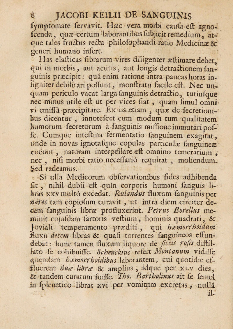 fymptomate fervavit. Haec veta morbi caufa eft agno* fcenda, qux certam laborantibus iubjicit remedium,, at- que tales fru£tus re£fca philofophandi ratio Medicinae generi humano infert. Has elafticas fibrarunrvires diligenter aeftimaredebetj, qui in morbis, aut acutis, aut longis detraflrionem fan¬ guinis praecipit: qua enim ratione intra paucashoras in- ligniter debilitari poliunt, moiiftratu facile eft. Nec un¬ quam periculo vacat larga fanguinis detrattio , tutiufque nec minus utile eft ut per vices fiat , quam fimul omni vi emifia praecipitare. Ex iis etiam , qux de fecretioni- bus dicentur , innotefcet cimi modum tum qualitatem hamorum fecretorum a fanguinis mifiione immutari pof- k. Cumque inteftina fermentatio fanguinem exagitat, unde in novas ignotafque copulas particulae fanguinese coeunt, naturam interpellare eft omnino temerarium , nec, nifi morbi ratio neceflario requirat, moliendunu Sed redeamus. Si ulla Medicorum obfervationibus fides adhibenda fit , nihil dubii eft quin corporis humani fanguis li¬ bras xxv multo excedat. Rulandus fluxum fanguinis per nares tam copiofum curavit , ut intra diem circiter de¬ cem fanguinis libras profluxerint. Petrus Borellus me¬ minit cujufdam fartoris veftiurn, hominis quadrati, 8c Joviali temperamento proditi , qui kamorrhoidum fluxu d^ccrn libras &amp; quaft torrentes fanguineos effun¬ debat: hunc tamen fluxum liquore de fictis rofis diftil- lato fe cohibuiffe. Sch&amp;nckiits refert Montanum vidifie qliendam hamorrhoidibus laborantem, cui quotidie ef¬ fluerent dua Ubra &amp; amplius , idque per xlv dies, 6 tandem curatum fuifie. Jho. Bartholinus ait fe femel in fplenetico libras xvi per vomitum excretasnulla it