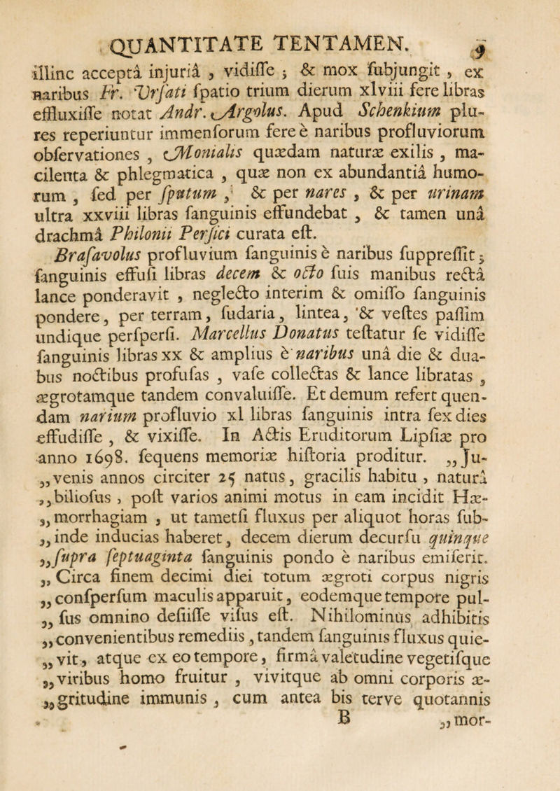 illinc accepta injurii , vidiffe ; &amp; mox fubjungit , ex naribus Fr. Vrfati fpatio trium dierum xlviii fere libras effluxiile notat Andr. <_yirgolus. Apud Schenkinm plu- res reperiuntur immenforum fere e naribus profluviorum obfervationes , CMomalis quatdam naturte exilis , ma¬ cilenta &amp; phlegmatica , qute non ex abundantia humo¬ rum , fed per fputum ,* &amp; per nares , &amp; per urinam ultra xxviii libras fanguinis effundebat , &amp; tamen una drachmi Philonu Perjici curata eft. Brafavolus profluvium fanguinis e naribus fupprefUt; {anguinis effufi libras decent Sc 0A0 fuis manibus recta lance ponderavit , neglecto interim 8c omiffo fanguinis pondere, per terram, fudaria, lintea, '8c veftes paffim undique perfperfi. Marcellus Donatus teftatur fe vidiffe fanguinis libras xx &amp; amplius b naribus una die &amp; dua¬ bus no&amp;ibus profufas , vafe colleftas &amp; lance libratas , tKgrotamque tandem convaluiffe. Et demum refert quen- dam narium profluvio xl libras fanguinis intra fex dies effudiffe , &amp; vixiffe. In Attis Eruditorum Lipfiae pro ■anno 1698. fequens memorite hiftoria proditur. „ Ju¬ venis annos circiter 25 natus, gracilis habitu , naturi jjbiliofus , poft varios animi motus in eam incidit Hat- „ morrhagiam , ut tametli fluxus per aliquot horas fub- ,,inde inducias haberet, decem dierum decurfu quinque )}fupra feptuagmta fanguinis pondo e naribus emiferit. ,, Circa finem decimi diei totum xgroti corpus nigris „confperfum maculis apparuit, eodemque tempore pul- „ fus omnino defiiffe vifus eft. Nihilominus adhibitis „ convenientibus remediis, tandem fanguinis fluxus quie- „ vit, atque ex eo tempore, firma valetudine vegetifque ,, viribus homo fruitur , vivitque ab omni corporis x~ ,4 gritudine immunis , cum antea bis ter ve quotannis . B ,, mor-