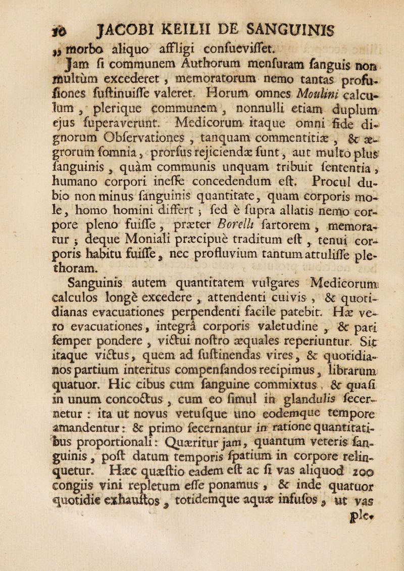 i) morbo aliquo affligi confueviffet. Jam fi communem Authorum menfuram fanguis non inultum excederet, memoratorum nemo tantas profu- fiones fuftinuiffe valeret. Horum omnes Moulini calcu¬ lum , plerique communem , nonnulli etiam duplum ejus fuperavertmt. Medicorum itaque omni fide di¬ gnorum Obfervationes , tanquam commentitiae , &amp; x- grorum {omnia, prorfus rejiciendx funt, aut multo plus {anguinis , quam oomraunis unquam tribuit lententia , humano corpori inefie concedendum eft. Procul du¬ bio non minus fanguinis quantitate, quam corporis mo¬ le, homo homini differt ; fed e fupra allatis nemo cor¬ pore pleno fniffe , praeter Borellt fartorem , memora¬ tur ; deque Moniali praecipue traditum eft , tenui cor¬ poris habitu fuiffe , nec profluvium tantum attuliffe ple- thoram. Sanguinis autem quantitatem vulgares Medicorum; calculos longb excedere , attendenti cuivis , &amp; quoti¬ dianas evacuationes perpendenti facile patebit. Hae ve¬ ro evacuationes , integri corporis valetudine , &amp;c pari femper pondere , viftui noftro aequales reperiuntur. Sit itaque victus, quem ad fuftinendas vires, &amp; quotidia¬ nos partium interitus compenfandos recipimus, librarum quatuor. Hic cibus cum fanguine commixtus , &amp; qua fi sn unum conco£tus , cum eo fimul ih glandulis fecer- netur : ita ut novus vetufque uno eodexnque tempore amandentur: &amp; primo fecernantur in ratione quantitati¬ bus proportionali: Quaeritur jam, quantum veteris {an¬ guinis , poft datum temporis fpatium in corpore relin¬ quetur. Haec quxftio eadem eft ac fi vas aliquod 200 congiis vini repletum effe ponamus , &amp; inde quatuor quotidie exhauitos , totidemque aqux infufos s ut vas ple.
