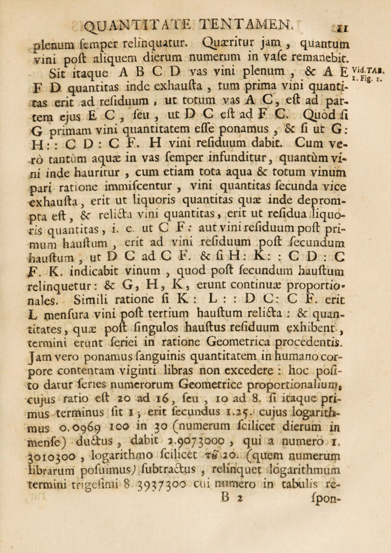 plenum femper relinquitur. Quxrirur jam , quantum vini poft aliquem dierum numerum in vafe remanebit. Sit itaque A B C D vas vini plenum , &amp; A E F D quantitas inde exhaufta , tum prima vini quanti- tas erit ad refiduum , ut totum vas A C, eft ad par¬ tem ejus E C , feu , ut D C eft ad F C. Quod fi G primam vini quantitatem elfe ponamus , &amp; fi ut G: H: : C D : C F. H vini refiduum dabit. Cum ve¬ ro tantum aquae in vas femper infunditur, quantum vi¬ ni inde hauritur , cum etiam tota aqua &amp; totum vinum pari ratione immifcentur , vini quantitas fecunda vice exhaufta, erit ut liquoris quantitas quae inde deprom¬ pta eft , &amp; relicta vini quantitas, erit ut refidua liquo¬ ris quantitas, i. e. ut C F; aut vini refiduum poft pri¬ mum hauftum , erit ad vini refiduum poft fecundum hauftum , ut D C ad C F. &amp; fi H: K: : C D : C F. K. indicabit vinum , quod poft fecundum hauftum relinquetur: &amp; G, H, K, erunt continua: proportio» nales. Simili ratione fi K : L : : D C: C F. erit L menfura vini poft tertium hauftum relifta : &amp; quan¬ titates, quae poft fingulos hauftus refiduum exhibent , termini erunt feriei in ratione Geometrica procedentis. Jam vero ponamus fanguinis quantitatem in humano cor¬ pore contentam viginti libras non excedere : hoc pofi- to darur feries numerorum Geometrice proportionalium, cuius ratio eft 20 ad 16, feu , 10 ad 8. fi itaque pri¬ mus terminus fit i; erit fecundus 1.25. cujus logarith- mus 0.0969 100 in 20 (numerum fcilicet dierum in menfe) du&amp;us, dabit 2.9073000, qui a numero 1 30x0300 , logarithmo fcilicet t« 20. (quem numerum librarum pofuimusj fubtracfcus , relinquet logarithmum termini trigefimi 8 3937300 cui numero in tabulis re- B 2 fpon-