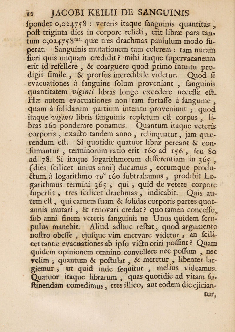 fpondet 0^024758 : veteris itaque fanguinis quantitas 5, poft triginta dies in corpore relifti, erit librae pars tan- tum 0,024758™- quae tres drachmas paululum modo fu- perat. Sanguinis mutationem tam celerem : tam miram fieri quis unquam credidit ? mihi itaque fupervaeaneum erit id refellere , &amp; coarguere quod primo intuitu pro¬ digii fimile , &amp; prorfus incredibile videtur. Quod fi evacuationes a fanguine folum proveniant , fanguinis quantitatem viginti libras longe excedere necefie efta Has autem evacuationes non tam fortafie a fanguine 3 quam a folidarum partiurn interitu proveniunt • quod itaque viginti libris fanguinis repletum eft corpus > li¬ bras 160 ponderare ponamus. Quantum itaque veteris corporis , exaflro tandem anno , relinquatur, jam quae¬ rendum eft. Si quotidie quatuor librae pereant &amp; con- fumantur , terminorum ratio erit 160 ad 156 , feu 80 ad 78. Si itaque logarithmorum differentiam in 365 * (dies fcilicet unius anni) ducamus , eorumque prodit- ftum a logarithmo rtf 160 fubtrahamus , prodibit Lo- garithmus termini 365 , qui , quid de vetere corpore fuperfit , tres fcilicet drachmas , indicabit. Quis au¬ tem eft 5 qui carnem fiiam &amp; folidas corporis partes quot¬ annis mutari , &amp; renovari credat ? quo tamen conceffo^ fub anni finem veteris fanguinis ne Unus quidem fcru« pulus manebit* Aliud adhuc reftat, quod argumento noftro obeffe , ejufque vim enervare videtur * an Icili- cettantse evacuationes ab ipfo vifitu-oriri poffint? Quam quidem opinionem omnino convellere nec pofliim 3 nec velim $ quantum Sc poftulat, &amp; meretur , libenter lar¬ giemur , ut quid inde fequitur ? melius videamus. Quatuor itaque librarum , quas quotidie ad vitam fa- ftinendam comedimus. tres illico, aut eodem die ejician¬ tur.