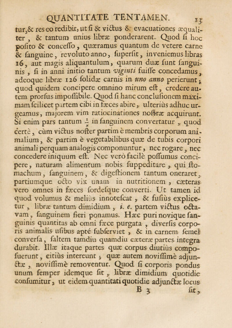 tur,&amp; res eo redibit, ut £i &amp; viftus S; evacuationes aequali¬ ter , &amp; tantum nnius librse ponderarent. Quod fi hoc pofito &amp; conceflo > quxramus quantum de vetere carne &amp; fanguine, revoluto anno, fuperfit, inveniemus libras i6'3 aut magis aliquantulum, quarum dux funt fangui- nis , fi in anni initio tantum viginti fuifle concedamus r adeoque libras 126 folidce carnis in uno anno perierunt quod quidem concipere omnino mirum eft5 credere au* tem prorfus impoffibile. Quod fi hanc conclufionem maxi¬ mamTcilicet partem cibi in feces abire, ulterius adhuc ur¬ geamus, majorem vim ratiocinationes nofcx acquirunt. Si enim pars tantum l in fanguinem convertatur * quod certe, cum viftus nofier partim e membris corporum ani¬ malium , &amp; partim e vegetabilibus qux de tubis corpori animali perquam analogis componuntur, nec rogare 5 nec concedereimquum eft. Nec vero facile poffumus conci¬ pere , naturam alimentum nobis fuppeditare , qui fto- machum 5 fanguinem 3 &amp; digeftionera tantum oneraret, partiumque ofto vix unam in mutitionem , exteras vero omnes in feces fordeique converti. Ut tamen id quod volumus &amp; meliiis innotefcat , &amp; fufius explice¬ tur r librae tantum dimidium 3 i. e. partem viftus o£ta~ vam? fanguinem fieri ponamus. Haec puri novique fan- guinis quantitas ab omni fece purgata , diverfis corpo¬ ris animalis ufibus apte fubferviet , &amp; in carnem femel converfa 3 faltem tamdiu quamdiu exterae partes integra durabit. Ilfe itaque partes qux corpus diutius compo- fuerunt 5 eitiiis intereunt > qux autem noviflime adjun- £tx y noviflime removentur. Quod fi corporis pondus unum femper idemque fit r librx dimidium quotidie confumitur, ut eidem quantitati quotidie adjun&amp;x locus B j fu .