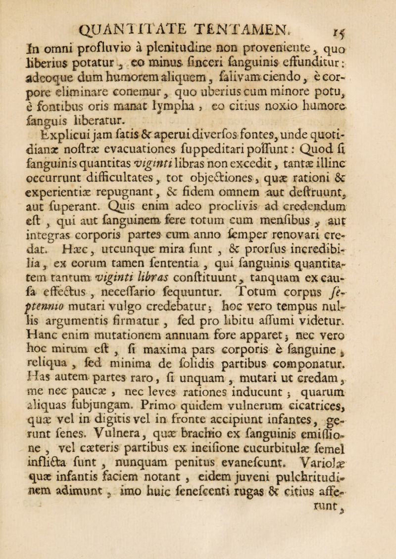 In omni profluvio a plenitudine non proveniente > quo liberius potatur * eo minus* fincexi fanguinis effunditur: adeoque dum humorem aliquem* falivam ciendo * b cor¬ pore eliminare conemur* quo uberius cum minore potu* e fontibus oris manat lympha , eo citius noxio humore fanguis liberatur. Explicui jam fatis &amp; aperui diverfos fontes* unde quoti- dianx noftrx evacuationes fuppeditari poffunt: Quod fi fanguinis quantitas viginti libras non excedit * tante illine occurrunt difficultates* tot objectiones, qux rationi &amp; experientix repugnant* &amp; fidem omnem aut deftruunt* aut fuperant. Quis enim adeo proclivis ad credendum eft * qui aut fanguinem fere totum cum menfibus * aut integras corporis partes cum anno femper renovari cre¬ dat. Hxc* utcunque mira funt * &amp; prorfus incredibi¬ lia * ex eorum tamen fententia * qui fanguinis quantita¬ tem tantum viginti libras conftituunt* tanquam excau- fa effe&amp;us , neceffario fequuntur. Totum corpus fe~ ptennio mutari vulgo credebatur j hoc vero tempus nul¬ lis argumentis firmatur * fed pro libitu affumi videtur. Hanc enim mutationem annuam fore apparet * nec vero hoc mirum eft * fi maxima pars corporis e fanguine % reliqua * fed minima de folidis partibus componatur. Has autem partes raro, fi unquam , mutari ut credam* me nec paucae , nec leves rationes inducunt $ quarum aliquas fubjungam. Primo quidem vulnerum cicatrices, qux vel in digitis vel in fronte accipiunt infantes, ge¬ runt fenes. Vulnera* qux brachio ex fanguinis emiffio- ne * vel exteris partibus ex ineifione cucurbitulx femel infli&amp;a funt * nunquam penitus evanefeunt. Variolx qux infantis faciem notant , eidem juveni pulchritudi¬ nem adimunt * imo huic fenefeenti rugas Sc citius affe¬ runt^