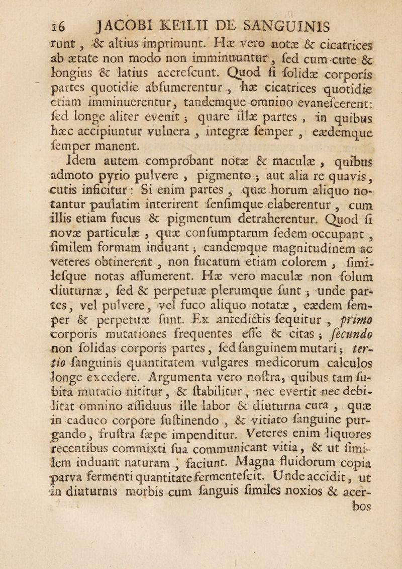 runt 3 &amp; altitis imprimunt. Hx vero note &amp; cicatrices ab xtate non modo non imminuuntur , fed cum cute &amp; longius '8e latius accrefcunt. Quod fi folidx corporis partes quotidie abfumerentur , hx cicatrices quotidie etiam imminuerentur, tandemque omninoevanefcerent: fed longe aliter evenit * quare illae partes , in quibus hxc accipiuntur vulnera , integra fernper , exdemque femper manent. Idem autem comprobant note &amp; maculas , quibus admoto pyrio pulvere , pigmento > aut alia re quavis, cutis inficitur: Si enim partes , qux horum aliquo no¬ tantur paulatim interirent fenfimque elaberentur , cum illis etiam fucus ■&amp; pigmentum detraherentur. Quod fi novx particulae , qux confiimptarum fedem occupant , fimilem formam induant > eandemque magnitudinem ac veteres obtinerent , non fucatum etiam colorem , fimi» lefque notas affumerent. Hx vero maculx non folum diuturnae, fed &amp; perpetux plerumque funt * unde par¬ tes, vel pulvere, vel fuco aliquo notate, exdem fem¬ per &amp; perpetux funt. Ex antedi£tis fequitur , primo corporis mutationes frequentes efle &amp; citas $ fecundo non folidas corporis partes , fed famguinem mutari ter¬ tio fanguinis quantitatem vulgares medicorum calculos longe excedere. Argumenta vero noftra, quibus tam fu- bita mutatio nititur, &amp; ftabilitur , nec evertit nec debi¬ litat omnino ailiduus ille labor &amp; diuturna cura , quae in caduco corpore fu (linendo , &amp; vitiato fanguine pur¬ gando, fruftra fxpe impenditur. Veteres enim liquores recentibus commixti fua communicant vitia, ■&amp; ut fimi¬ lem induant naturam , faciunt. Magna fluidorum copia parva fermenti quantitate fermentefcit. Unde accidit, ut in diuturnis morbis cum fanguis fimiles noxios &amp; acer¬ bos