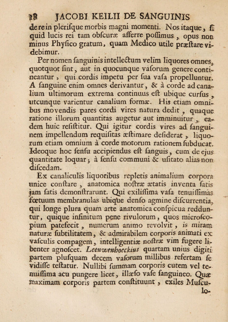 de re in plerifque morbis magni momenti. Nos itaque, fi quid lucis rei tam obfcuras afferre poflimus y opus non minus Phy fico gratum, quam Medico utile praeftare vi¬ debimur. Per nomen fanguinis intellectum velim liquores omnes,, quotquot fint , aut in quocunque vaforum genere conti¬ neantur , qui cordis impetu per fua vafa propelluntur. A fanguine enim omnes derivantur, &amp; a corde ad cana¬ lium ultimorum extrema continuus eft ubique curfus 9 utcunque varientur canalium formae His etiam omni- irns movendis pares cordi vires natura dedit , quaque ratione illorum quantitas augetur aut imminuitur ^ ea¬ dem huic refiftitur. Qui igitur cordis vires ad fangui- nem impellendum requifitas aeftimare defiderat * liquo¬ rum etiam omnium a corde motorum rationem fubducat. Meoque hoc fenfu accipiendus eft fanguis , cum de ejus quantitate loquar 5 a fenfu communi 8c ufitato alias non difcedam. ^ Ex canaliculis liquoribus repletis animalium corpora unice conftare , anatomica noftrx aetatis inventa fatis jam fatis demonftrarunt. Qui exiliflima vafa tenuiffimas foetuum membranulas ubiqlie denfo agmine difcurrentia, qui longe plura quam arte anatomica confpicua reddun¬ tur, quique infinitum pene rivulorum , quos mierofcq- pium patefecit * numerum animo revolvit, is miram naturae fubtilitatem , &amp; admirabilem corporis animati ex vafculis compagem , intelligentiae noftrae vim fugere li¬ benter agnofcet. Leeuwenhocckitts quartam unius digiti partem plufquam decem vaforum millibus refertam fe vidi fle teftatur. Nullibi fummam corporis cutem vel te- nuiflima acu pungere licet, illaefo vafe fanguineo. Quas jnaximam corporis partem conftituunt, exiles Mufcu-