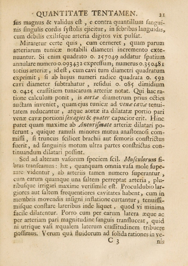 lus magnus fk validus eft , e contra quantillum fangui- nis fingulis cordis fyftolis ejicitur, in febribus languidis, cum debilis exiliique arteria digitos vix pullat. Miraretur certe quis , cum cerneret , quam parum arteriarum tunicx notabili diametri incremento exte¬ nuantur. Si enim quadrato o. 25 7049 addatur fpatium annulare numero 0.09343 2 exprelTum^ numerus 0.350481 totius arterix, ideft, cum cavi tum diametri quadratum exprimit > li ab hujus numeri radice quadrata o. 592 cavi diameter fubtrahatur relidui o. 085 dimidium o. 0425 crafiitiem tunicarum arterix notat. Qui hac ra¬ tione calculum ponit , is aorta diametrum prius o£ties au£fcatn inveniet, quam ejus tunicx ad vena cava tenui¬ tatem reducantur , atque aortas ita dilatatae portio pari venae cavae portionifexagies&amp;c quater capacior erit. Hinc patet quam maxime ab Aneurifmate arteriae dilatari po¬ terunt , quique ramuli minores mutua aixaftomofi com¬ mi 111 , fi truncus fcilicet brachii aut femoris conftriftus fuerit, ad fanguinis motum ultra partes conltri&amp;as con¬ tinuandum dilatari poflint. Sed ad alteram vaforum fpeciem fcil. Mufculorum fi¬ bras tranfeamus ; hx , quanquam om nia vafa mole fu pe- rare videntur , ab arteriis tamen numero fuperantur > cum earum quamque una faltem perreptat arteria, plu- ribufque irrigari maxime verifimile eft. Proculdubio lar¬ giores aut faltem frequentiores cavitates habent, cum in membris movendis mfigni inflatione curtantur y tenuiffi- mifque conflare lateribus inde liquet , quod vi minima facile dilatentur. Porro cum per earum latera aeque ac per arteriam pari magnitudine fanguis tranfluceat, quid ni utrique vafi xqualem laterum craflitudinem tribuere poffimus. Verum qua fluidorum ad foiida rationes in ve- C 3 nis