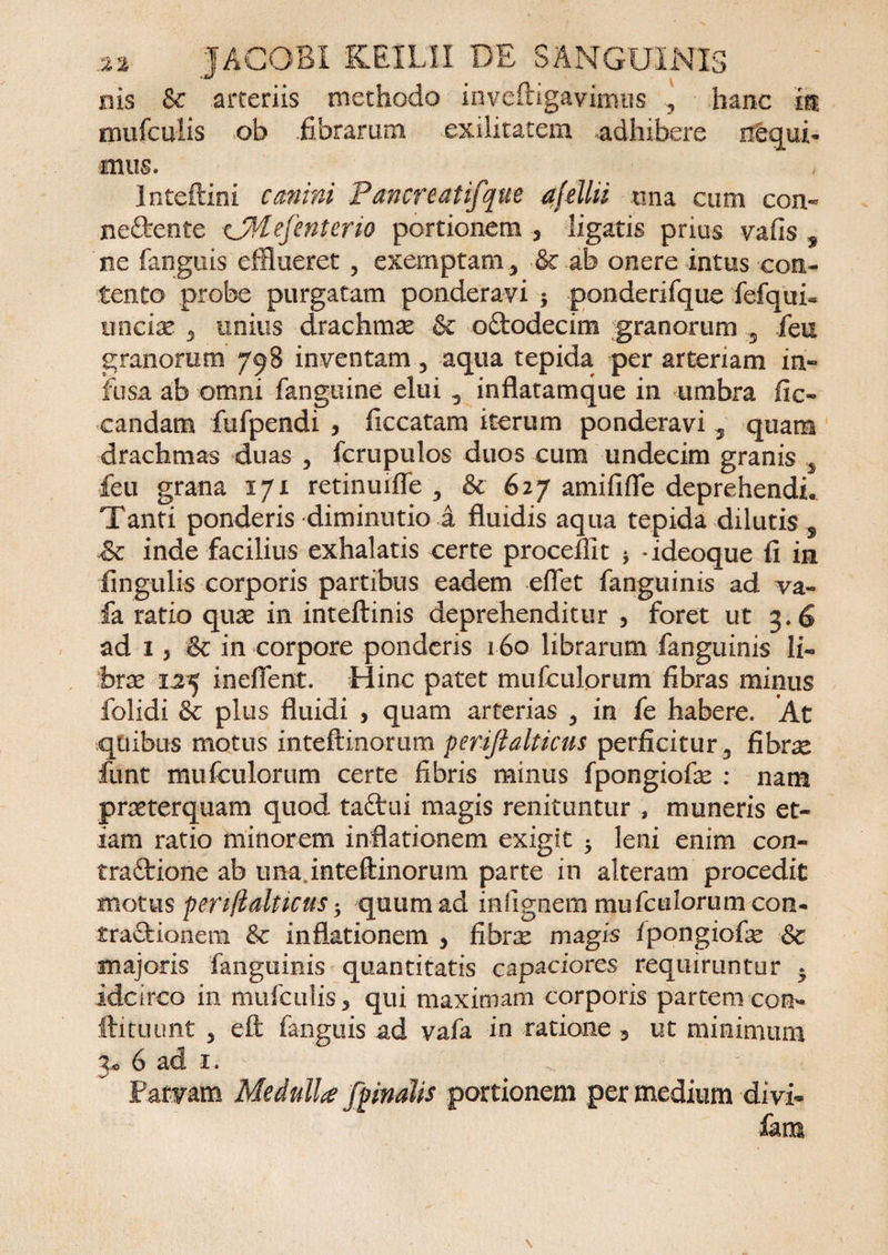 nis &amp; arteriis methodo inveftigavincros 5 • hanc m rnufculis oh .fibrarum exilitatem adhibere necui¬ mus. lnteftini canini P anere at ifque afelhi tina cum con- neftente cjMefenterio portionem , ligatis prius vafis , ne fanguis efflueret , exemptam .> &amp; ab onere intus con¬ tento probe purgatam ponderavi * ponderifque fefqui- unciae 3 unius drachmas &amp; o&amp;odecim granorum ,s fieu granorum 798 inventam, aqua tepida per arteriam in¬ fusa ab omni fanguine elui 3 inflatamque in umbra fio candam fufpendi , ficcatam iterum ponderavi 3 quam drachmas duas 3 fcrupulos duos cum undecim granis 5 feu grana 171 retinuifie 3 &amp; 627 amififle deprehendi. Tanti ponderis diminutio a fluidis aqua tepida dilutis , £c inde facilius exhalatis certe proceffit * -ideoque fi in lingulis corporis partibus eadem effet fanguinis ad va- fa ratio quae in inteftinis deprehenditur , foret ut 3.6 ad 1, &amp; in corpore ponderis 160 librarum fanguinis li¬ brae L25 ineflent. Hinc patet mufculorum fibras minus folidi plus fluidi , quam arterias 3 in fe habere. At quibus motus inteftmorum perifialticus perficitur5 fibrae funt mufculorum certe fibris minus fpongiofae : nam praeterquam quod taftui magis renituntur , muneris et¬ iam ratio minorem inflationem exigit 5 leni enim con¬ tractione ab una inteftinorum parte in alteram procedit motus perifialticus • quum ad inlignem mufculorum con- traCtionem &amp;c inflationem 3 fihrx magis fpongiofae Sc majoris fanguinis quantitatis capaciores requiruntur * idcirco in rnufculis 3 qui maximam corporis partem con¬ iti tu unt 3 eft fanguis ad vafa in ratione 3 ut minimum p 6 ad 1. Parvam MedulU [pinalis portionem per medium divi- fiam