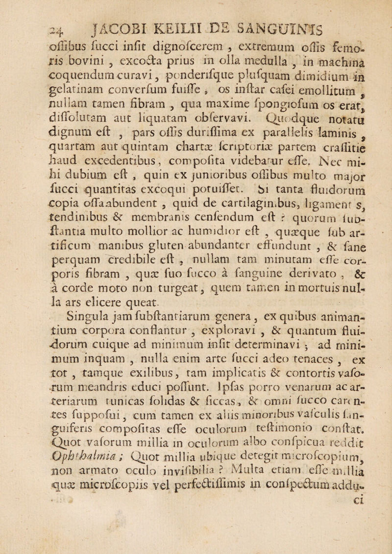 offibus fucci infit dignofcerem ? extremum offis femo¬ ris bovini , excocta prius m olla medulla , in machina coquendum curavi 3 ponderifqiie pkifquam dimidium ia gelatinam converfum fuiiTe , os indar cafei emollitum nullam tamen fibram , qua maxime fpongiofum os erat^ diffolutam aut liquatam obfervavi. Quodque notatu dignum eft 5 pars offis duriflima ex parallelis laminis $ quartam aut quintam chartx fcriptoriae partem craffitie haud excedentibus, compofita videbaur effe. Nec mi¬ lii dubium ed , quin ex junioribus oilibus multo major fucci quantitas excoqui potuiffec. bi tanta fluidorum copia offaabimdent , quid de cartilaginibus, ligament g, tendinibus ■&amp; membranis cenfendum ed r quorum Iud- ftantia multo mollior ac humidior ed , quaeque iub ar¬ tificum manibus gluten abundanter effundunt 5 &amp; fane perquam credibile ed nullam tam minutam effe cor¬ poris fibram , quae fuo fucco a fanguine derivato , &amp; a corde moto non turgeat, quem tamen in mortuis nul¬ la ars elicere queat. Singula jam fubftanriarum genera, ex quibus animan¬ tium corpora conflantur , exploravi , &amp; quantum flui¬ dorum cuique ad minimum infit determinavi * ad mini¬ mum inquam , nulla enim arte fucci adeo tenaces , ex tot 5 tam que exilibus, tam implicatis <k contortis vafo- mrn meandris educi pofllvnt. Ipfas porro venarum ac ar¬ teriarum tunicas iohdas &amp; ficcas, &amp; omni fucco caren¬ tes fuppofui, cum tamen ex aliis minoribus vafculis Ln~ gmferis compofitas effe oculorum teftimonio condat. Quot vaforum millia in oculorum albo confpicua reddit Ophthalmia ; Quot millia ubique ‘detegit microfcopium, non armato oculo invifibilia ? Multa etiam effe mdlia quae microfcopiis vel perfeftillimis m conlpeftum addu** ci