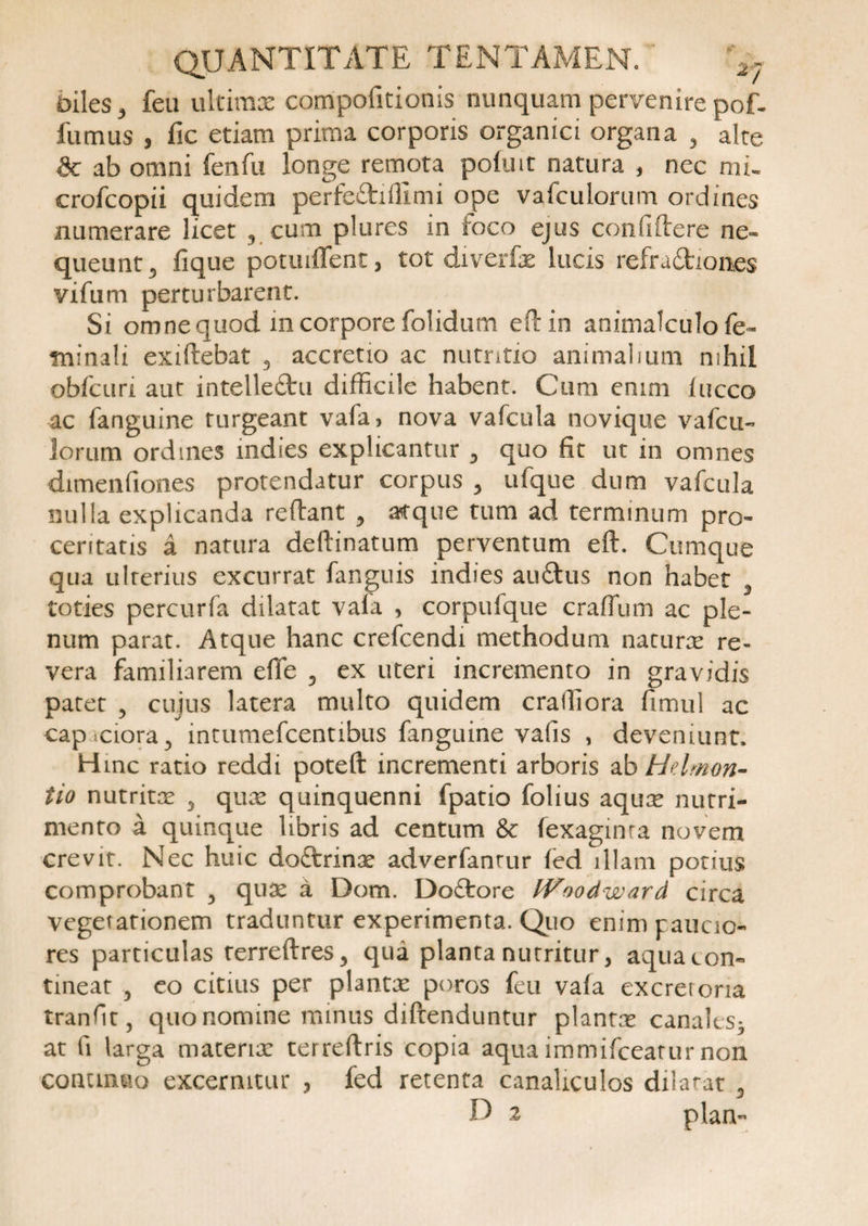 biles 3 fea ultimae compofitionis nunquam pervenire pof. fumus , fic etiam prima corporis organici organa , alte 8c ab omni fenfu longe remota pohnt natura , nec mu crofcopii quidem perfeftiffimi ope vafculorum ordines numerare licet ? cum plures in foco ejus confiflere ne» queunt3 fique potuiflent, tot diverfx lucis refradtiones vifum perturbarent. Si omnequod in corpore folidum eflin animalculo fe¬ minali exiflebat 3 accretio ac nutritio animalium nihil obfctiri aut intelleftu difficile habent. Cum enim fucco ac fanguine turgeant vafa, nova vafcula novique vafcti- lorum ordines mdies explicantur 3 quo fit ut in omnes dimenfiones protendatur corpus 3 ufque dum vafcula nulla explicanda reflant , atque tum ad terminum pro¬ ceritatis a natura deftinatum perventum eft. Cumque qua ulterius excurrat fanguis indies auftus non habet 3 toties percurfa dilatat vala , corpufque craffum ac ple¬ num parat. Atque hanc crefcendi methodum naturx re¬ vera familiarem efife 5 ex uteri incremento in gravidis patet 5 cujus latera multo quidem crailiora fimul ac capaciora3 intumefcentibus fanguine vafis , deveniunt. Hmc ratio reddi poteft: incrementi arboris ab Helmon- tio nutritae 5 quae quinquenni fpatio folius aquae nutri¬ mento a quinque libris ad centum &amp; fexaginra novem crevit. Nec huic do&amp;rinx adverfanrur fed illam potius comprobant 3 quae a Dom. Doftore IVoodward circa vegetationem traduntur experimenta. Quo enim paucio¬ res particulas terreflres3 qua planta nutritur 3 aqua con¬ tineat 5 eo citius per plantx poros fcu vafa excreroria tranfir, quo nomine minus diftenduntur plantx canalcs3 at fi larga materix terreftris copia aqua immifceatur non continuo excernitur , fed retenta canaliculos dilatat 3 U 2 plan-