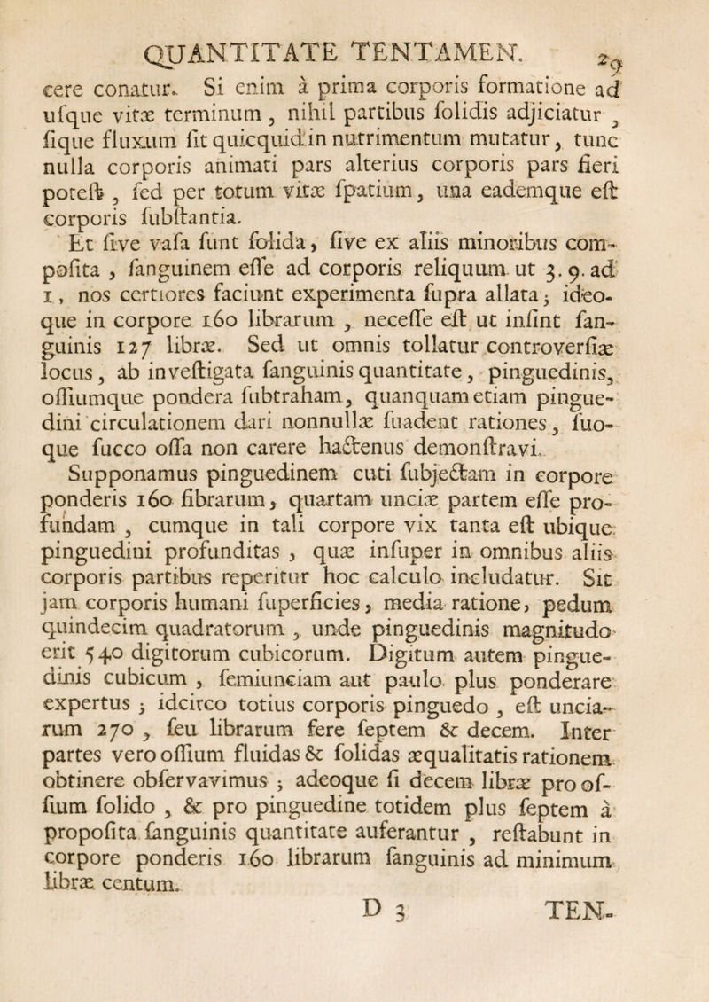 cere conatur. Si enim a prima corporis formatione ad ufque vitae terminum , nihil partibus folidis adjiciatur 3 fique fluxum fit quicqiud in nutrimentum mutatur, tunc nulla corporis animati pars alterius corporis pars fieri poteft 5 fed per totum vitae fpatium , ima eademque eft corporis fubftantia. Et five vafa funt folida, five ex aliis minoribus com- pofita , fanguinem eflfe ad corporis reliquum ut 3. 9. ad 1, nos certiores faciunt experimenta fupra allata 5 ideo- que in corpore 160 librarum , neceffe eft ut inlint fan- guinis 127 librae. Sed ut omnis tollatur controverfix locus 3 ab inveftigata fanguinisquantitate, pinguedinis, ofliumque pondera fubtraham, quanquam etiam pingue¬ dini circulationem dari nonnullae fuadent rationes, luo- que fucco offa non carere haftenus demonftravi. Supponamus pinguedinem cuti fubjeftam in corpore ponderis 160 fibrarum, quartam unciae partem effe pro¬ fundam , cumque in tali corpore vix tanta eft ubique, pinguedini profunditas , quae infuper in omnibus aliis corporis partibus repetitur hoc calculo includatur. Sit jam corporis humani fuperficies, media ratione, pedum quindecim quadratorum , unde pinguedinis magnitudo erit 540 digitorum cubicorum. Digitum autem pingue¬ dinis cubicum , femiunciam aut paulo plus ponderare expertus 5 idcirco totius corporis pinguedo , eft uncia¬ rum 270 , feu librarum fere feptem 6c decem. Inter partes vero offium fluidas &amp; folidas aequalitatis rationem obtinere obfervavimus > adeoque fi decem librae pro of¬ fium folido , &amp; pro pinguedine totidem plus feptem a propofita languinis quantitate auferantur , reftabunt in corpore ponderis 160 librarum fanguinis ad minimum librae centum. D 3 TEN-