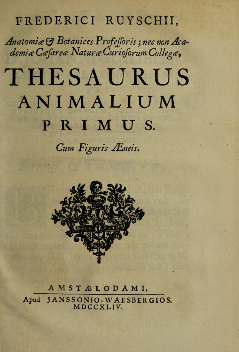 FREDERICI RUYSCHII, Anatomice ^ Botanices Profejjbris ,* nec non Aca¬ demice Ceefarece Naturce Curiqforum Colle gce^ THESAURUS ANIMALIUM PRIMUS. Cum Figuris jFneis, AMST^LODAMl, Apud JANSSONIO-WAESBERGIOS. MDCCXLIV.