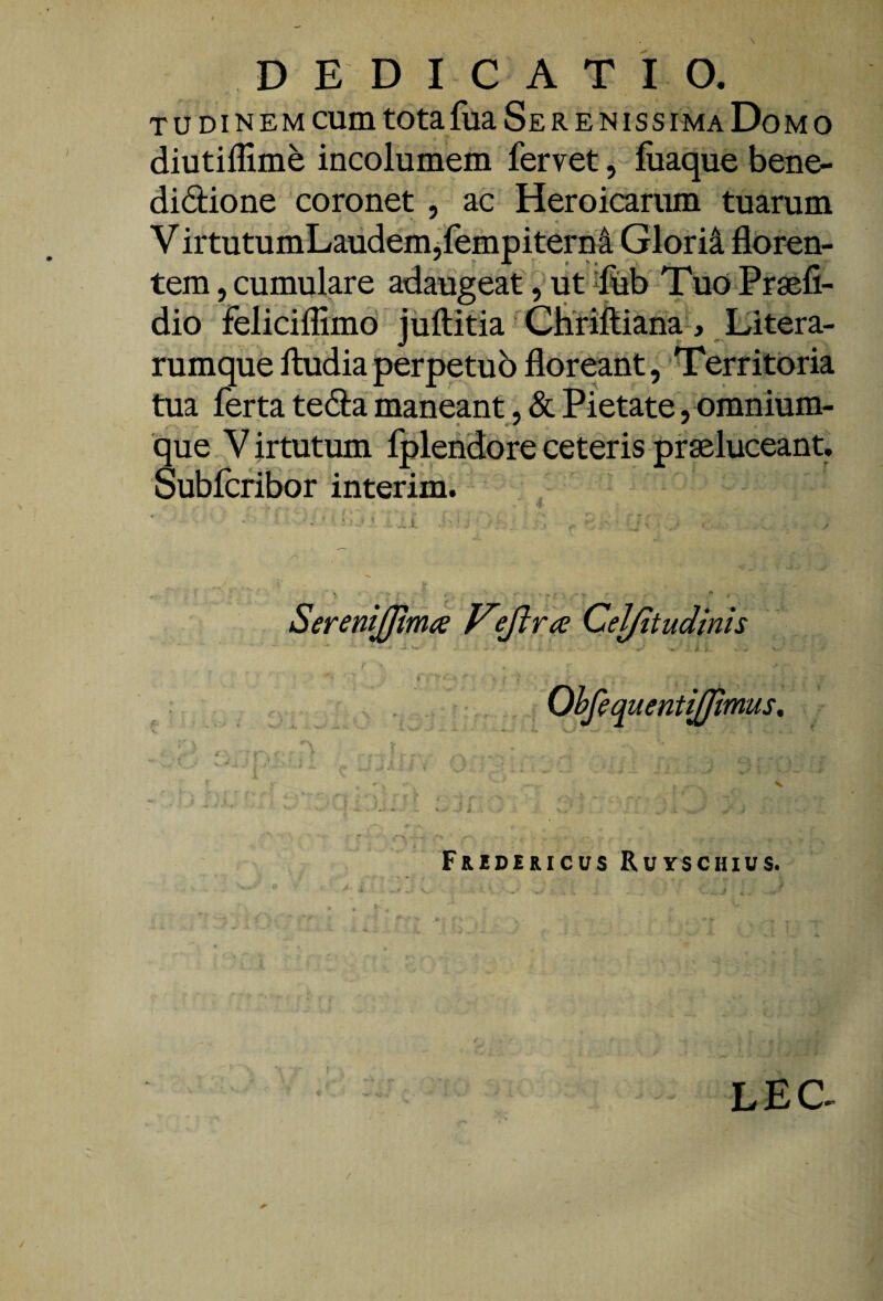 TU DI NEM cum totafua Serenissima Domo diutiffime incolumem fervet, fiiaque bene- didione 'coronet , ac Heroicarum tuarum V irtutumLaiidem jfempiterM Glorii floren¬ tem 5 cumulare adaugeat ,'ut Tuo Prsefi- dio feliciflimo juftitia ‘ Cbflftiana-, Eitera- rumquelludiaperpetub floreant, Territoria tua ferta tebla maneant, & Pietate, omnium- que Virtutum fplendore ceteris praeluceant. Sublcribor interim. SereniJJima V^ftra Cel/itudinh Ohfiq uentijjimus. Fuidericus Ruyschius. LEC-