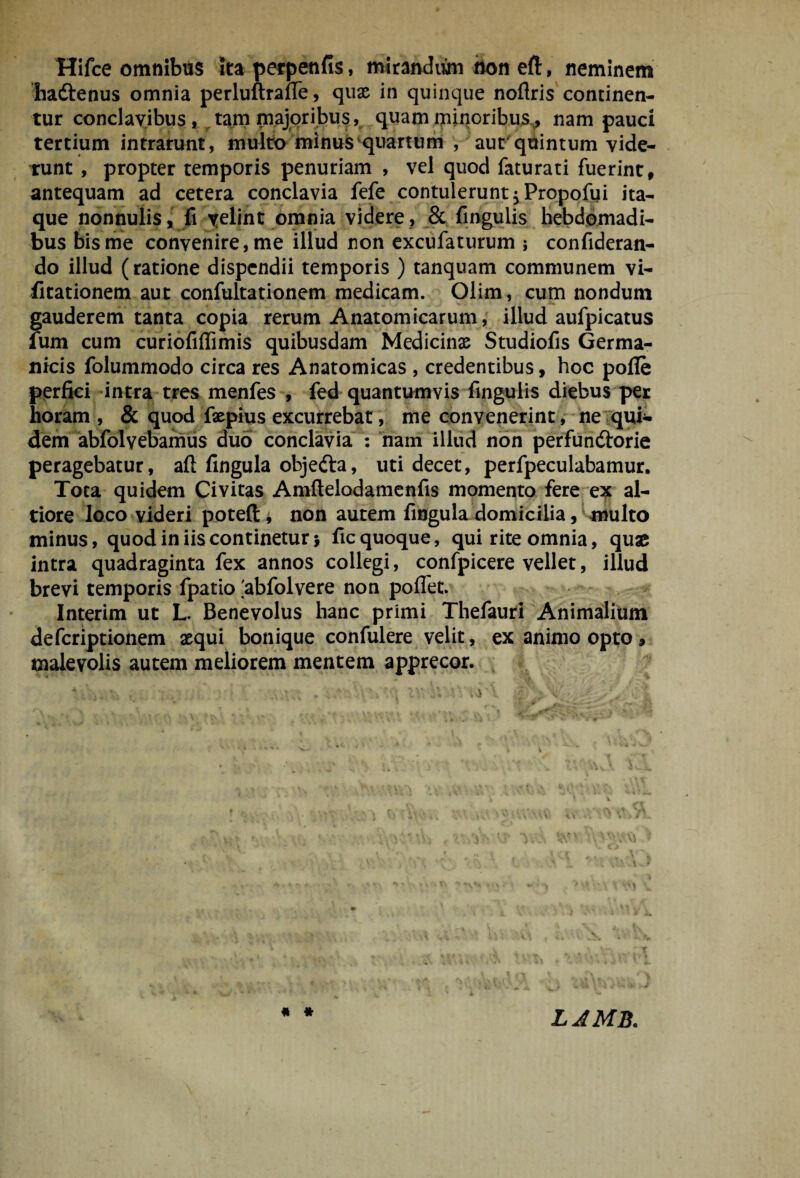 Hifce omnibus Ita perpenfis, mirandum hon eft, neminem haftenus omnia perluftralTe, qua^ in quinque noflris concinen¬ tur conclavibus , ^ tam majoribu?, quam minoribus^j nam pauci tertium intrarunt, multb minus‘quartum , aut^ quintum vide- Tunt , propter temporis penuriam , vel quod faturati fuerint, antequam ad cetera conclavia fefe contulerunt 5 Propofui ita¬ que nonnuliSj fi yeliht omnia videre, _& fmgulis Hebdomadi¬ bus bis me convenire, me illud non cxcufaturum j confideran- do illud (ratione dispendii temporis ) tanquam communem vi- iitationem aut confultationem medicam. Olim, cum nondum gauderem tanta copia rerum Anatomicarum, illud aufpicatus fum cum curiofiffimis quibusdam Medicinas Studiofis Germa¬ nicis folummodo circa res Anatomicas , credentibus, hoc pofle perfici ‘intra tres menfes , fed quantumvis fingulis diebus per horam , & quod faspius excurrebat, me convenerint , ne ^qui¬ dem abfolvebamiis duo conclavia*^: nam illud non perfunftorie peragebatur, aft fingula objefta, uti decet, perfpeculabamur. Tota quidem Civitas Amftelodamenfis momento fere ex al- tiore loco videri potefti non autem finguladomicilia, inulto minus, quod in iis continetur} fic quoque, qui rite omnia, quae intra quadraginta fex annos collegi, confpicere vellet, illud brevi temporis fpatio'abfolvere non poflet. . .- ^ Interim ut L. Benevolus hanc primi Thefauri Animalium deferiptionem asqui bonique confulere velit, ex animo opto, malevolis autem meliorem mentem apprecor. , « * LAMB.