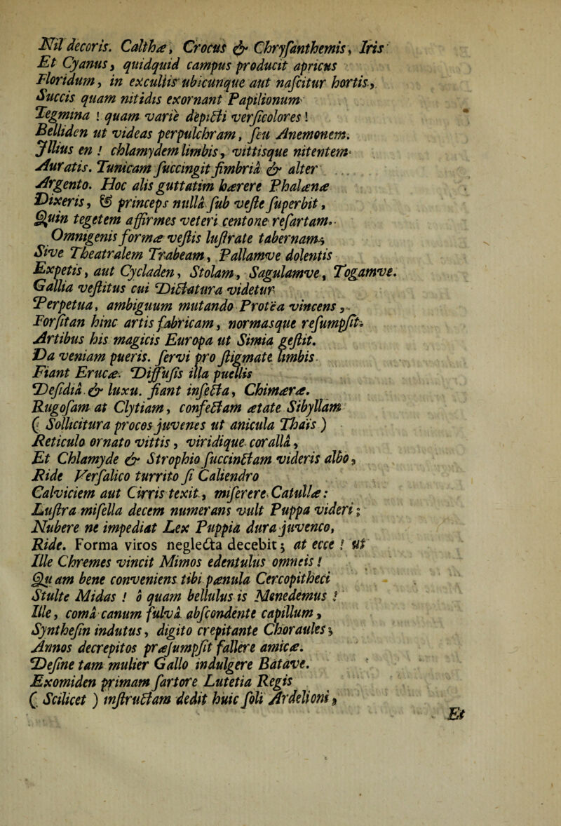 decoris» Caltha , Crocus ^ Chryjdnthemis, liris Et Cyanus i quidquid campus producit apricus Floridum, in exculiis ubicunque aut nafcitur hortisy, Sticcts quam nitidis exornant Papilionum^ Tegmina \ quam varie deptUi verjicolores! Belliden ut videas perpulchram, feii Anemomm, ylitus en I chlamyaemlimbis, vittisque nitentem^ Auratis, Tunicam fuccingit fimbria ^ alter Argento, Hoc alis guttatim b arer e Phalana Dixeris, princeps nulU fub vefie fuperbit, §luin tegetem affirmes veteri centone refartam»- Omnigenis forma vejlis lufirate tabernam^ Sive Theatralem Trabeam, Pallamve dolentis Expetis, aut Cycladen, Stolam , Sagulamve , Togamvt: Gallia vefiitus cui TDiEtatura videtur Perpetua, ambiguum mutando Protea vincens For fit an hinc artis fabricam, normas que refumpfit’ Artibus his magicis Europa ut Simia geftit. Da veniam pueris, fervi pro ftigptatt limbis- Fiant Eruca: TDiffufis illa pumis PefidiL^ luxu, fiant infiba, Chimara. Rugofam at Clytiam, confelfam atate Sibyllam a Sallicitur a procos juvenes ut anicula Thais) • Reticulo ornato vittis, viridique- coralii, Et Chlamyde dr Strophio fuccinitam videris albo, Ride Ferfalico turrito fi Caliendro Calviciem aut Cirris texit, miferere^Catulla: Eufira mifella decem numerans vult Puppa videri; Nubere ne impediat Lex Puppia dura juvenco, Ride, Forma viros negledta decebit 5 at ecce ! Ut Ille Chremes vincit Mimos edentulus omneis / Qu am bene convenient tibi pamla Cercopitheci Stulte Midas ! 0 quam bellulus is Menedemus ! ' Ille, comi canum fulvi abfcondente capillum, Synthefin indutus, digito crepitante Choraules % Annos decrepitos prajumpfit fallere amica: Define tam mulier Gallo indulgere Batave, Exomiden primam fartore Lutetia Regis C Scilicet) mfirutfam dedit huic foli Avdelioni 9