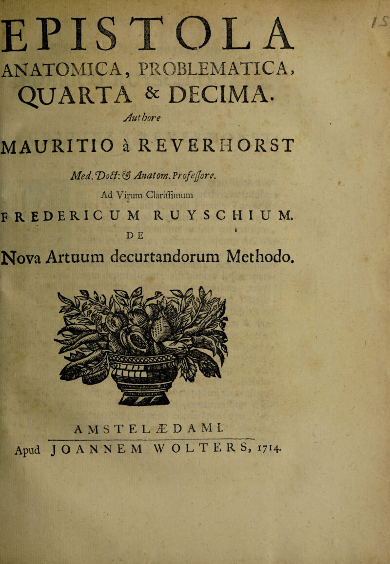 EPISTOLA ANATOMICA, PROBLEMATICA, QUARTA & DECIMA. Authore MAURITIO ^ REVERHORST Med. T>0if?: & Anatem. Profejjor?. Ad Virum Clariflimum n*,:'.y £ ; Hflr: • p + fredericum ruyschium. I -DE ‘ Nova Artuum decurtandorum Methodo. A M S T E L JE D A M I. Apud JOANNEM W O L T E R S, 1714-