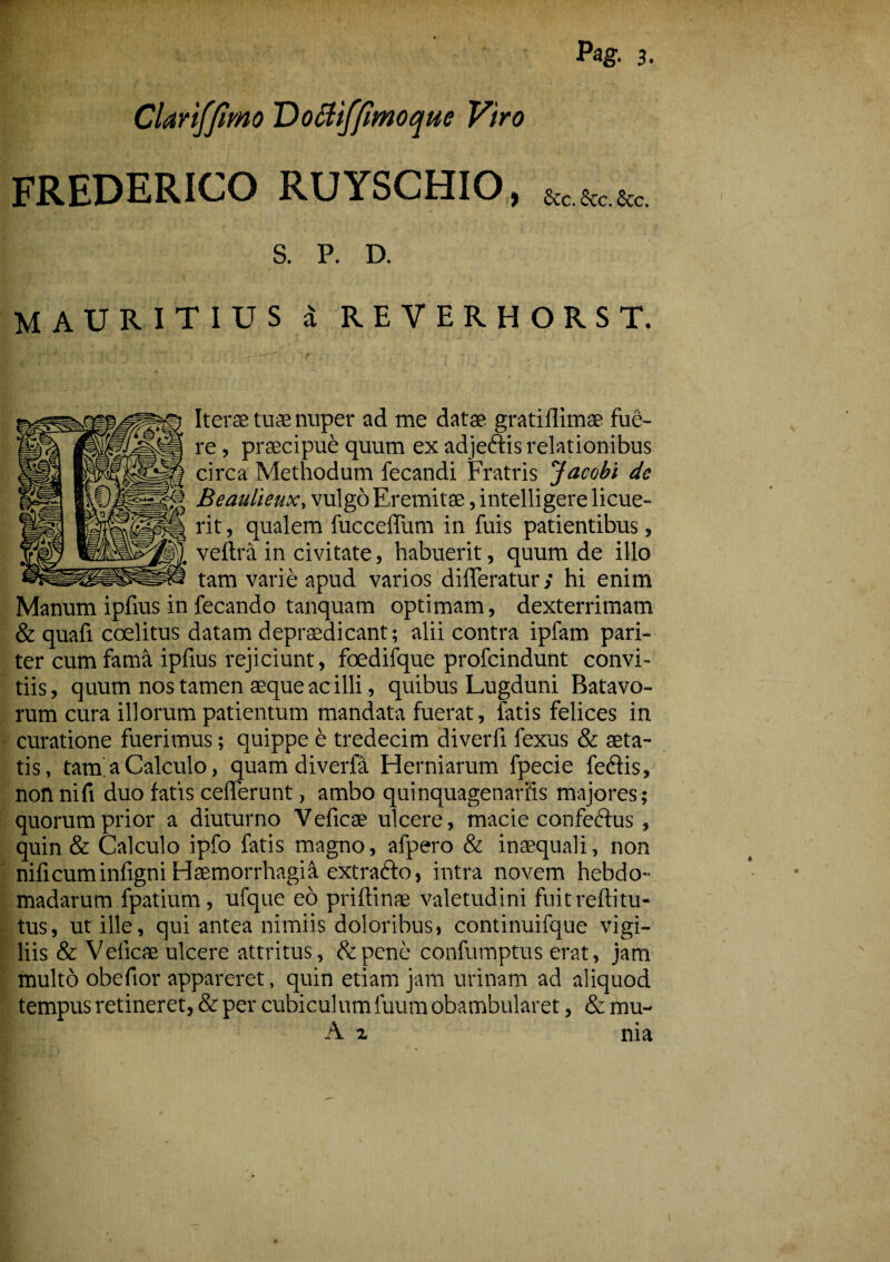 Pag- 3- Clanfjimo Dottiffimoquc Viro FREDERICO RUYSCHIO, &cacc&c. S. P. D. MAURITIUS d REVERHORST. Iter® tu® nuper ad me datae gratiflimae fue¬ re , praecipue quum ex adje&is relationibus circa Methodum fecandi Fratris Jacobi dc Beaulieux, vulgo Eremitae, intelligere licue¬ rit, qualem fucceffum in fuis patientibus, veftra in civitate, habuerit, quum de illo tam varie apud varios differatur; hi enim Manum ipfius in fecando tanquam optimam, dexterrimam & quaft coelitus datam depraedicant; alii contra ipfam pari¬ ter cum fama ipfius rejiciunt, foedifque profcindunt convi- tiis, quum nos tamen aeque ac illi, quibus Lugduni Batavo¬ rum cura illorum patientum mandata fuerat, fatis felices in curatione fuerimus; quippe e tredecim diverfi fexus & aeta¬ tis, tara a Calculo, quam diverfa Herniarum fpecie feftis, nonnift duo fatis cefferunt, ambo quinquagenariis majores; quorum prior a diuturno Yeficte ulcere, macie confectus , quin & Calculo ipfo fatis magno, afpero & inaequali, non nificuminfigni Haemorrhagia extradto, intra novem hebdo¬ madarum fpatium, ufque eo priftinae valetudini fuit reftitu¬ tus, ut ille, qui antea nimiis doloribus, continuifque vigi¬ liis & Veiicae ulcere attritus, &pene confumptus erat, jam multo obefior appareret, quin etiam jam urinam ad aliquod tempus retineret, & per cubiculum fuum obambularet, & mu- A x nia