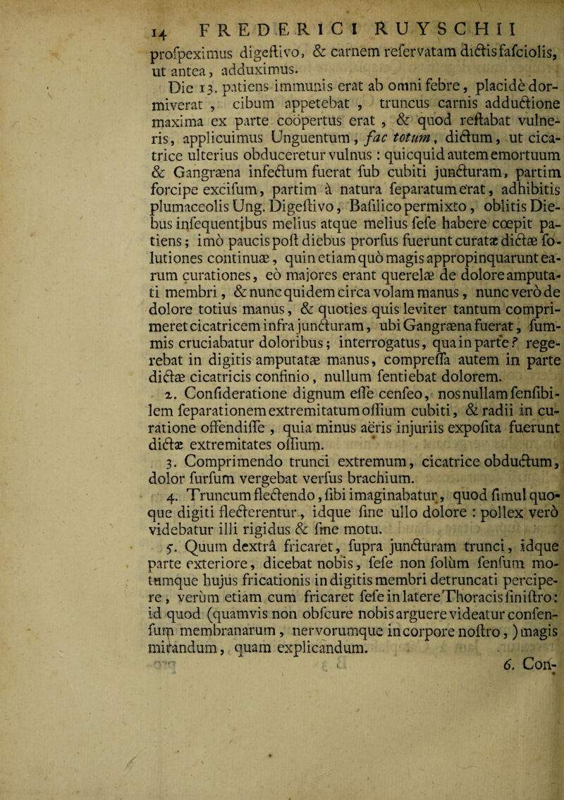 profpeximus digeftivo, & carnem refervatam didis fafciolis, ut antea, adduximus. Die 13. patiens immunis erat ab omni febre, placide dor¬ miverat , cibum appetebat , truncus carnis addudione maxima ex parte coopertus erat , & quod reflabat vulne¬ ris, applicuimus Unguentum, fac totum, didum, ut cica¬ trice ulterius obduceretur vulnus: quicquid autem emortuum & Gangrsena infedum fuerat fub cubiti junduram, partim forcipe excifum, partim a natura feparatum erat, adhibitis plumaceolis Ung. Digeftivo, Bafilico permixto, oblitis Die¬ bus infequentibus melius atque melius fefe habere coepit pa¬ tiens ; imo paucispoft diebus prorfus fuerunt curata dicte fo- luti ones continuae, quin etiam quo magis appropinquarunt ea¬ rum curationes, eo majores erant querelae de dolore amputa¬ ti membri, & nunc quidem circa volam manus, nunc vero de dolore totius manus, & quoties quis leviter tantum compri¬ meret cicatricem infra jun&uram, ubi Gangraena fuerat, fum- mis cruciabatur doloribus; interrogatus, qua in parte ? rege¬ rebat in digitis amputatae manus, comprefla autem in parte didae cicatricis confinio, nullum fentiebat dolorem. z. Confideratione dignum efie cenfeo, nos nullam fenfibi- lem feparationem extremitatum ollium cubiti, & radii in cu¬ ratione offendifle , quia minus aeris injuriis expolita fuerunt diditae extremitates oflium. 3. Comprimendo trunci extremum, cicatrice obdudum, dolor furfum vergebat verfus brachium. 4. Truncumfledendo, fibiimaginabatur, quodfimulquo¬ que digiti dederentur, idque fine ullo dolore : pollex ver6 videbatur illi rigidus & fine motu. 5-. Quum dextra fricaret, fupra junduram trunci, idque parte exteriore, dicebat nobis, fefe non folum fenfum mo- tamque hujus fricationis in digitis membri detruncati percipe¬ re, verum etiam cum fricaret fefe in latere Thoracis finiftro: id quod (quamvis non obfcure nobis arguere videatur confen- futp membranarum, nervorumque in corpore noftro, ) magis micandum, t quam explicandum. 6. Con-