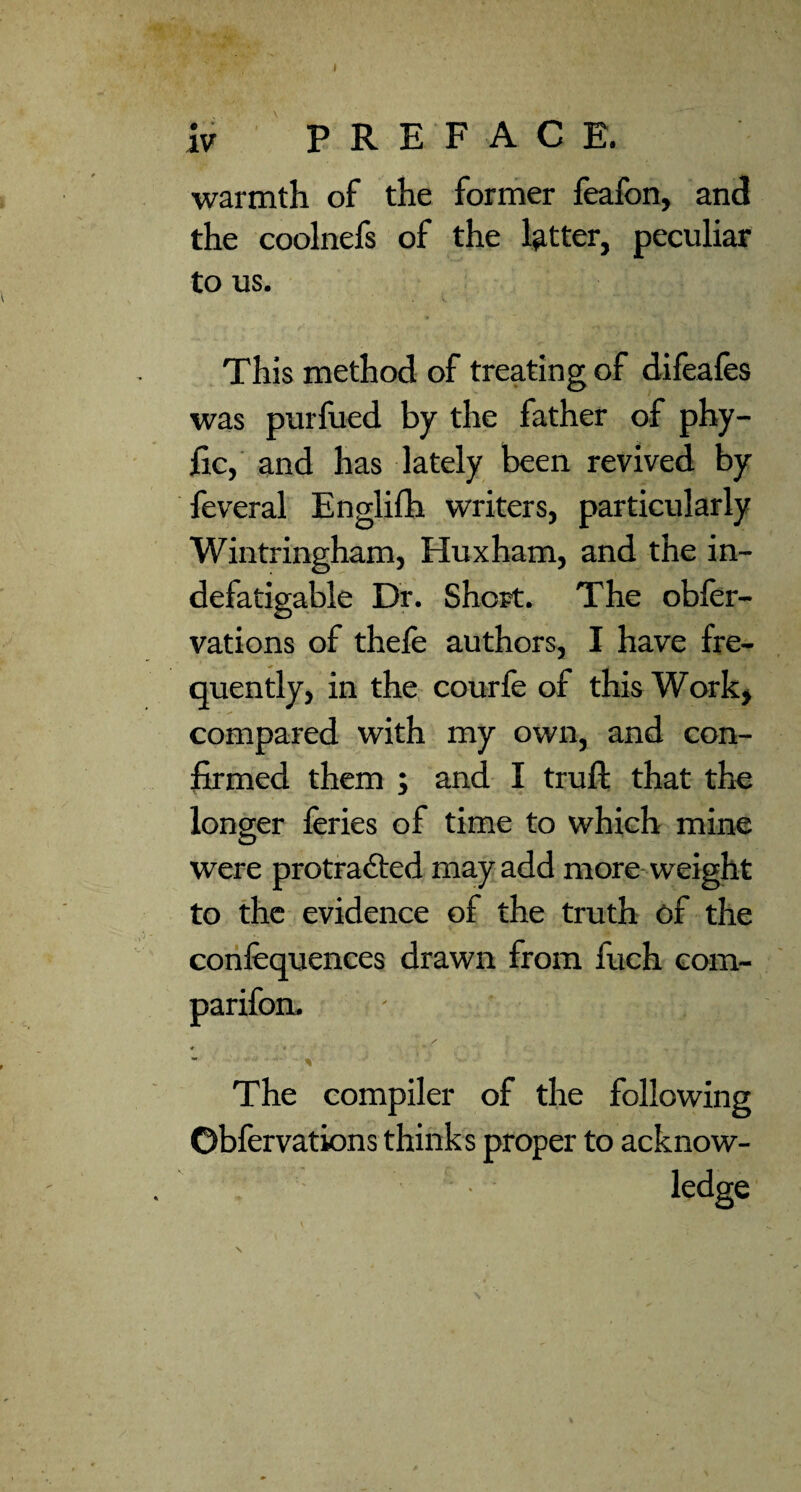 ( iv PREFACE. warmth of the former feafon, and the coolnefs of the lg,tter, peculiar to us. This method of treating of difeafes was purfued by the father of phy- Ec, and has lately been revived by feveral Englifh writers, particularly Wintringham, Huxham, and the in¬ defatigable Dr. Short. The obler- vations of thele authors, I have fre¬ quently, in the, courfe of this Work, compared with my own, and con¬ firmed them ; and I truft that the longer feries of time to which mine were protracted may add more weight to the evidence of the truth of the confequences drawn from fuch com- The compiler of the following Obfervations thinks proper to acknow- . ledge V \