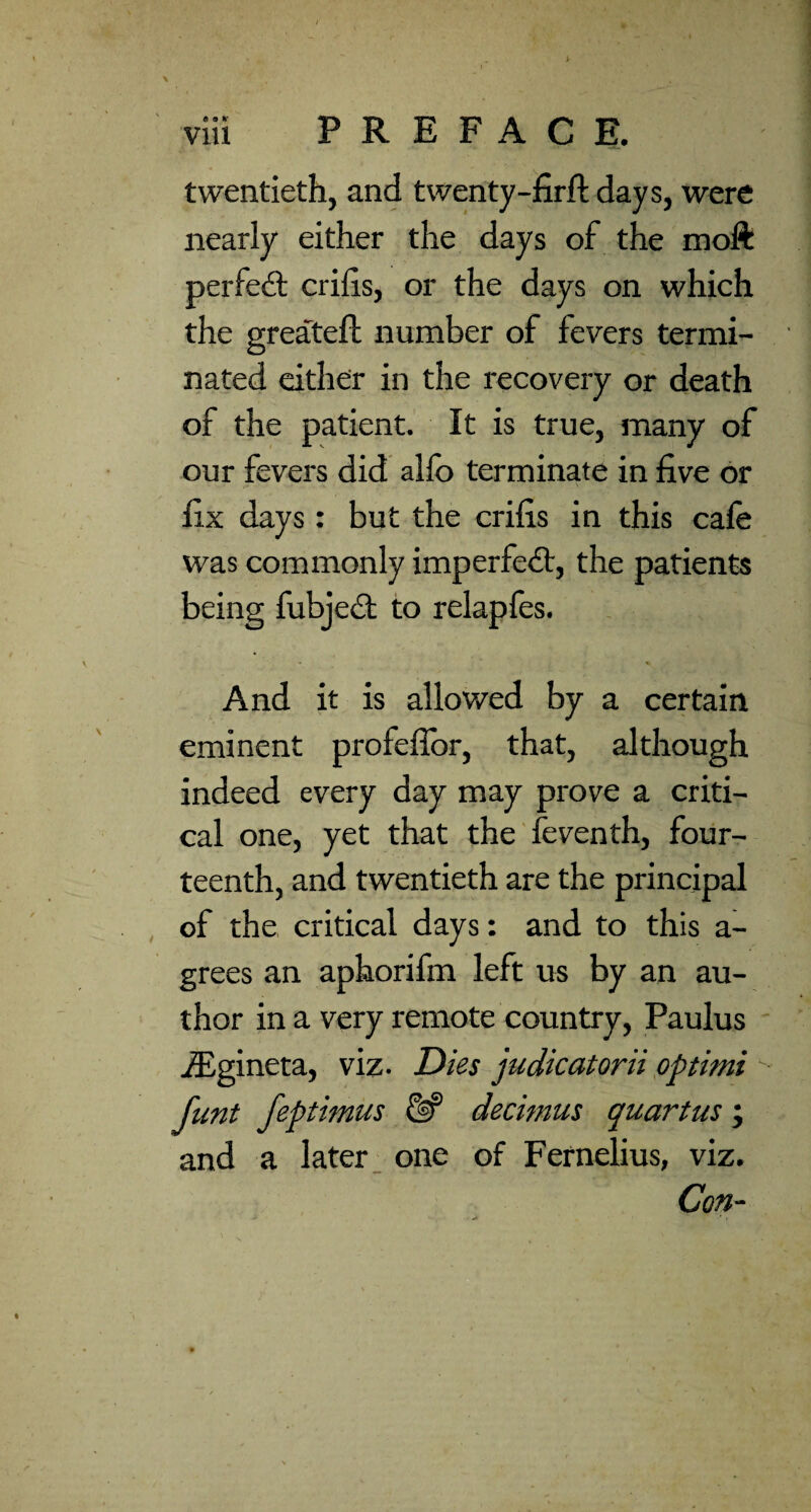 twentieth, and twenty-nrft days, were nearly either the days of the moft perfedl crilis, or the days on which the greateft number of fevers termi¬ nated either in the recovery or death of the patient. It is true, many of our fevers did alfo terminate in five or fix days: but the crifis in this cale was commonly imperfedl, the patients being fubjeil to relapfes. • « And it is allowed by a certain eminent profeflbr, that, although indeed every day may prove a criti¬ cal one, yet that the'feventh, four¬ teenth, and twentieth are the principal , of the critical days: and to this a- grees an aphorifm left us by an au¬ thor in a very remote country, Paulus ' .ffigineta, viz- Dies judicatorii pptimi funt feptimus decimus quartus; and a later _ one of Fernelius, viz. Con-