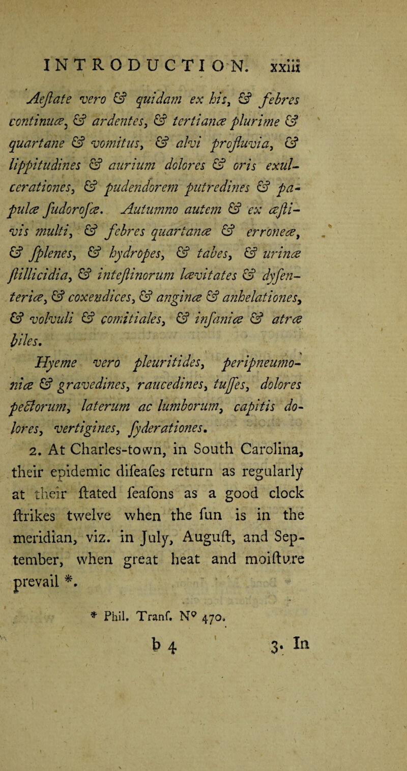 \ ^ Aejlafe vero & quidam ex his^ & febres continues ^ & a?^ dentes^ & tertian a pluritne & quartane & vomitiiSy & ahi projluviay & lippitudines & aiiriim dolores & oris exul-^ cerationeSy & pudendore?n piitredines ^ pa-^ pulce fudorofee, Autiimno autem & ex ajli-- vis multiy & febres quartance & errone^y & fpleneSy & hydropesy & tabesy & urince flillicidiay & inteflinorum Irevitates S’ dyfen- tericey & coxendiceSy & angince & anhelationesy ^ volvuli & comitialesy & i?2fanice & atree biles, Hyeme vero pleuritideSy peripneiimo- nice & gravedineSy raucedinesy tufeSy dolor es peBorumy lateriim ac lumhorimy capitis do^ loreSy vertigineSy fyderationes, 2. At Chaiies-tovvn, in South Carolina, their epidemic difeafes return as regularly at their ftated feafons as a good clock ftrikes twelve when the fun is in the meridian, viz/ In July, Auguft, and Sep¬ tember, when great heat and moifture prevail * Phil, Tranf. 470.