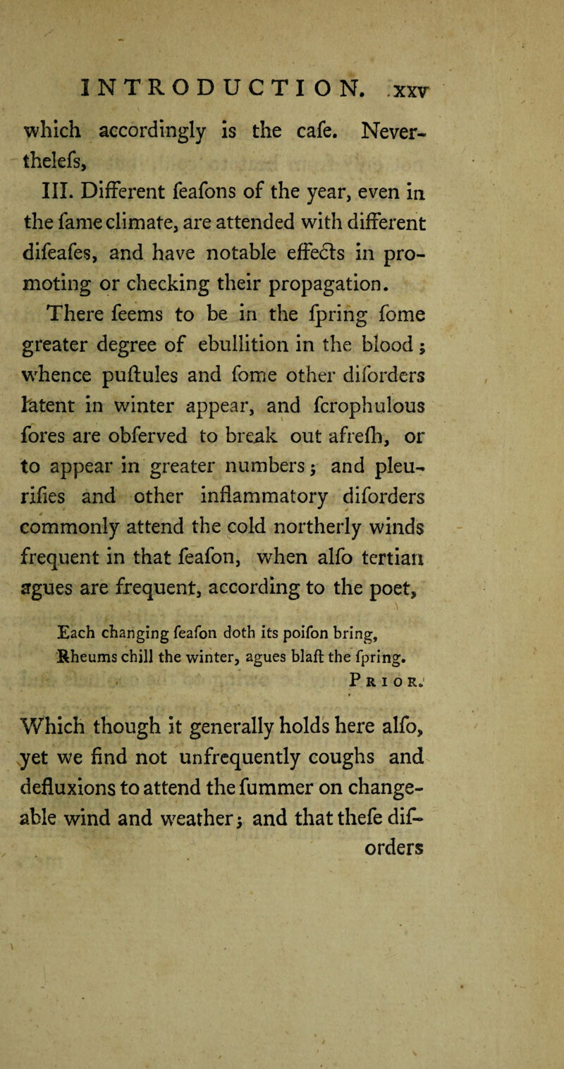 which accordingly is the cafe. Never- thelefs, III. Different feafons of the year, even In the fame climate, are attended with different difeafes, and have notable effedls in pro¬ moting or checking their propagation. There feems to be in the fpring fome greater degree of ebullition in the blood; whence puftules and fome other diforders latent in winter appear, and fcrophulous fores are obferved to break out afrefh, or to appear in greater numbers y and pleu- rifles and other inflammatory diforders commonly attend the cold northerly winds frequent in that feafon, when alfo tertian agues are frequent, according to the poet, A Each changing feafon doth its poifon bring, ^Rheums chill the winter, agues blaft the fpring. Prior.* I Which though it generally hold's here alfo, ,yet we find not unfrcquently coughs and defluxions to attend the fummer on change¬ able wind and weather 5 and that thefe diC- orders