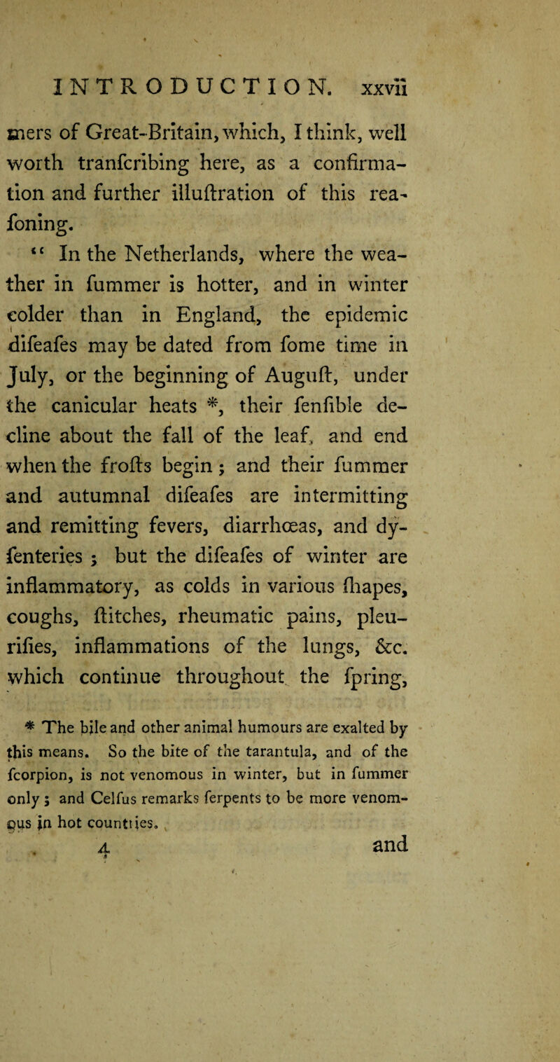 mers of Great-Britain, which, I think, well worth tranfcribing here, as a confirma¬ tion and further illuftration of this rea- foning. “ In the Netherlands, where the wea¬ ther in fummer is hotter, and in winter colder than in England, the epidemic difeafes may be dated from fome time in July, or the beginning of Augiift, under the canicular heats their fenfible de¬ cline about the fall of the leaf, and end when the frofts begin; and their fummer and autumnal difeafes are intermitting and remitting fevers, diarrhoeas, and dy- . fenteries ; but the difeafes of winter are inflammatory, as colds in various fliapes, coughs, flitches, rheumatic pains, pleu- rifles, inflammations of the lungs, &c. which continue throughout the fpring, * The bjle and other animal humours are exalted by this means. So the bite of the tarantula, and of the fcorpion, is not venomous in winter, but in fummer only ; and Celfus remarks ferpents to be more venom¬ ous in hot countiies,, A. and