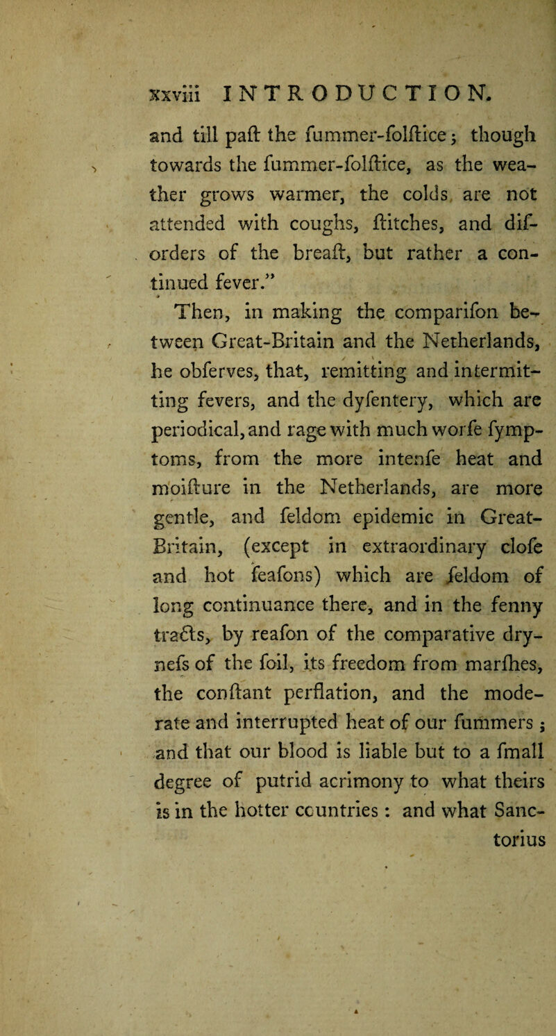 and till paft the fummer-folflicej though towards the fummer-folftice, as the wea¬ ther grows warmer, the colds are not attended with coughs, flitches, and dif- orders of the breaft, but rather a con¬ tinued fever/* * Then, in making the comparifon be¬ tween Great-Britain and the Netherlands, he obferves, that, remitting and intermit¬ ting fevers, and the dyfentery, which are periodical, and rage with much worfe fymp- toms, from the more intenfe heat and m'oifture in the Netherlands, are more gentle, and feldom epidemic in Great- Britain, (except in extraordinary clofe and hot feafons) which are /eldom of long continuance there, and in the fenny trafts, by reafon of the comparative dry- nefs of the foil, its freedom from marflies, 17- the conflant perflation, and the mode¬ rate and interrupted heat of our fummers; and that our blood is liable but to a fmall degree of putrid acrimony to what theirs is in the hotter countries: and what Sanc- torius