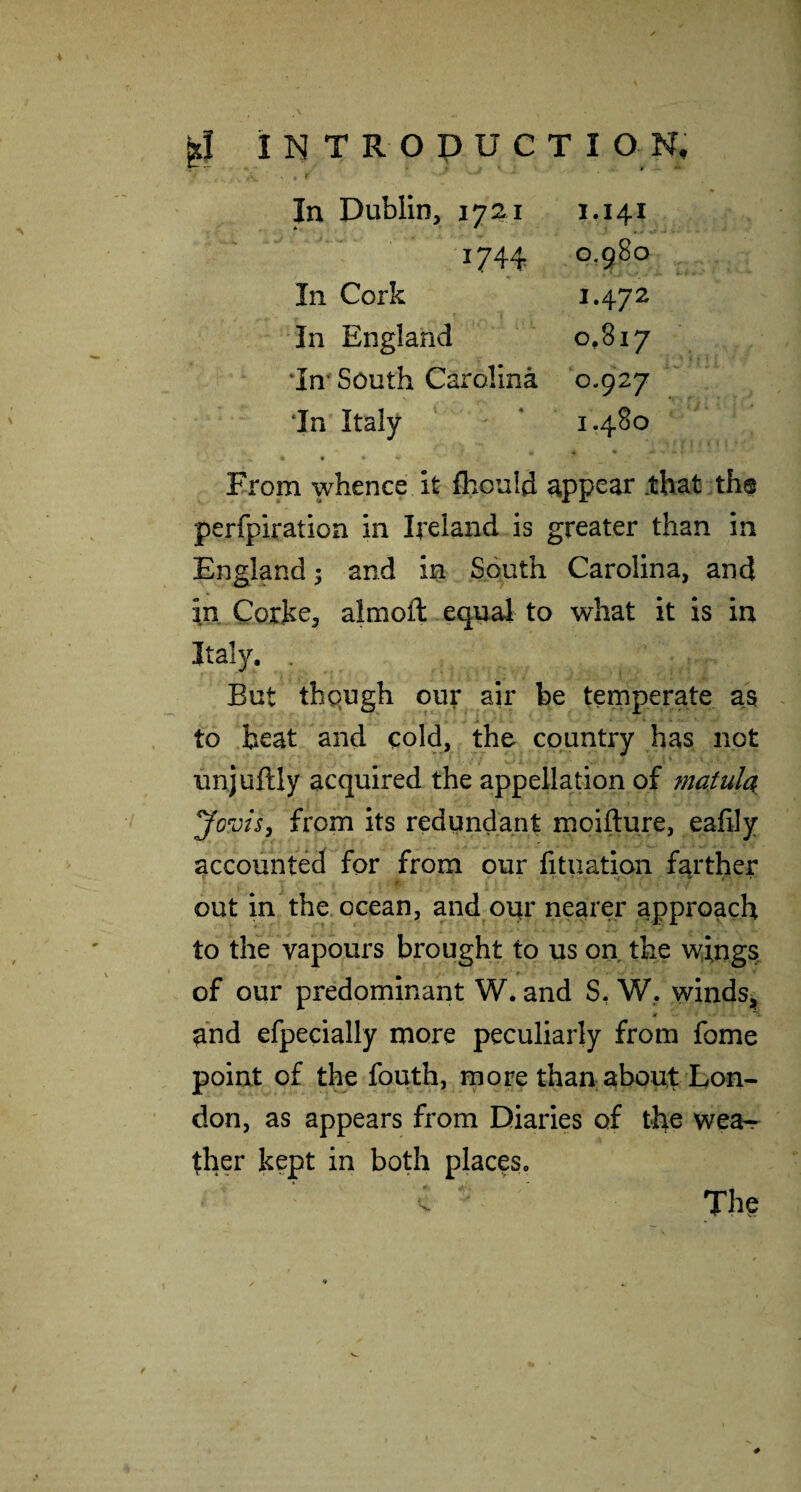 1744 0,980 In Cork 1.472 In England 00 0 ‘Im South Carolina 0.927 *In Italy 1.480 From whence it fhould appear .that the perfpiration in Ireland is greater than in England 5 and in South Carolina, and in Coihe, almoft eqnal to what it is in Italy. . But thqugh our air be temperate as to beat and cold, the country has not unjuftly acquired the appellation of matula Jovisy from its redundant moifture, eafily accounted for from our fituation farther out in the ocean, and oqr nearer approach to the vapours brought to us on the v^ings. of our predominant W. and S, W, windsj, and efpecially more peculiarly from fome point of the fouth, more than about Lon¬ don, as appears from Diaries of the wea^ ther kept in both places. The