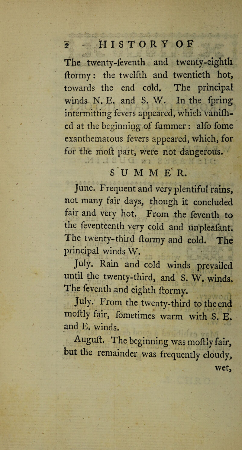 2 - HISTORY OF The twenty-feventh and twenty-eighth ftormy: the twelfth and twentieth hot, towards the end cold. The principal winds N. E. and S. W. In the fpring intermitting fevers appeared, which vanifh- ed at the beginning of fummer: alfo fome exanthematous fevers appeared, which, for for the moft part, were not dangerous. • r . * - > ' . * » . «. V , S'U M M E' R. June. Frequent and very plentiful rains, not many fair days, though it concluded fair and very hot. From the feventh to the feventeenth very cold and unpleafant. The twenty-third ftormy and cold. The principal winds W. July. Rain and cold winds prevailed until the twenty-third, and S. W. winds. The feventh and eighth ftormy. July,* From the twenty*third to the end moftly fair, fometimes warm with S. E. and E. winds. Auguft. The beginning was moftly fair, but the remainder was frequently cloudy^ wet.