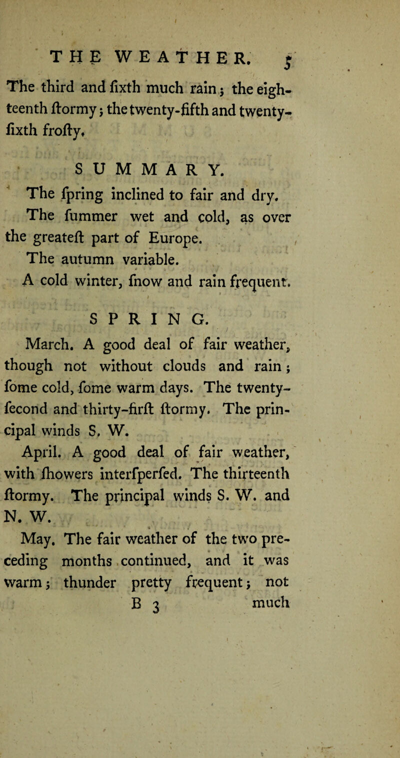 ( THE W E A t H E R. j ,  ■/ The third and fixth much rain j the eigh¬ teenth ftormy; the twenty-fifth and twenty- fixth frofty, i summary. The fpring inclined to fair and dry. The fummer wet and cold, as over the greateft part of Europe. , The autumn variable. If A cold winter, fnow and rain frequent. SPRING. March. A good deal of fair weather, though not without clouds and rain; fome cold, fome warm days. The twenty- fecond and thirty-firfl: ftormy. The prin-' cipal winds S. W. April. A good deal of fair weather, with ihowers interfperfed. The thirteenth ftormy. The principal winds S. W. and N. W. « May, The fair weather of the two pre¬ ceding months. continued, and it was • ' warm j thunder pretty frequent ■, not B 3 much