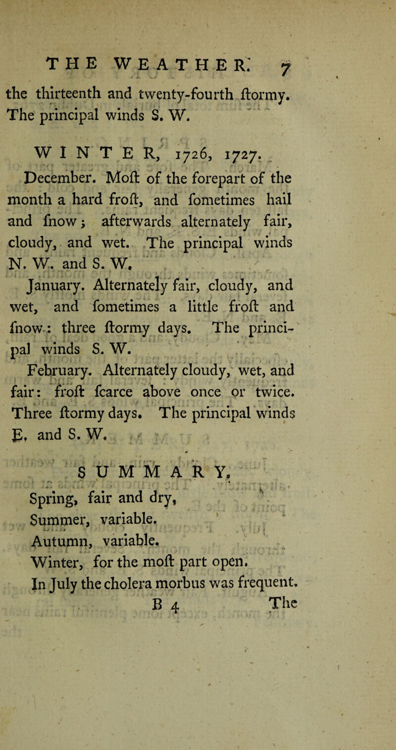 the thirteenth and twenty-fourth ftormy. The principal winds S. W. W I N* T E R; 1726, 1727. , December. Moft of the forepart of the month a hard froft, and fometimes hail and fnow; afterwards alternately fair, cloudy, and wet. The principal winds N. W. andS. W. ‘ ^ January. Alternately fair, cloudy, and wet, and fometinies a little froft and fnow-: three ftormy days. The princi- , ^ 'll •. pal winds S. W. February. Alternately cloudy, wet, and fair: froft fcarce above once or twice. Three ftormy days. The principal winds E, and S. W, s U M A R Y, Spring, fair and dry, . Summer, variable. ’ Autumn, variable, ■ ' Winter, for the moft part open. Jn July the cholera morbus was frequent. B 4 The