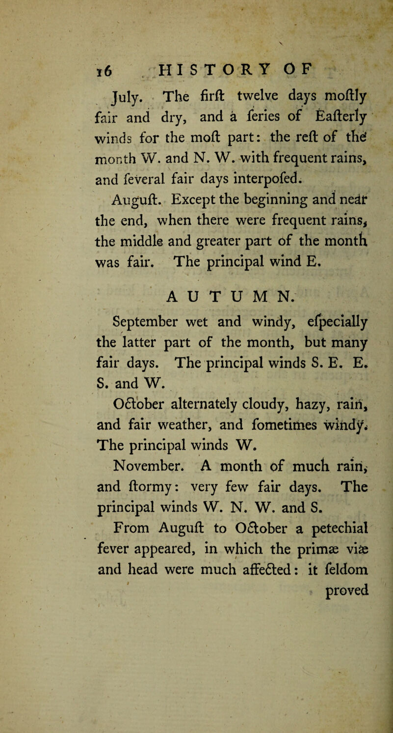 July. The firfl: twelve days moftly fair and dry, and a feries of Eafterly' winds for the moft part: the reft of thd month W. and N. W. with frequent rains, and feveral fair days interpofed. Auguft. Except the beginning and nedf the end, when there were frequent rainsj the middle and greater part of the month was fair. The principal wind E. AUTUMN.’ September wet and windy, efpecially r the latter part of the month, but many fair days. The principal winds S. E. E. S. and W. 06tbber alternately cloudy, hazy, rain, and fair weather, and fometiities windy. The principal winds W. November. A month of much rain, and ftormy: very few fair days. The principal winds W. N. W. and S. From Auguft to Oflober a petechial fever appeared, in which the primae viae and head were much affefted: it feldom