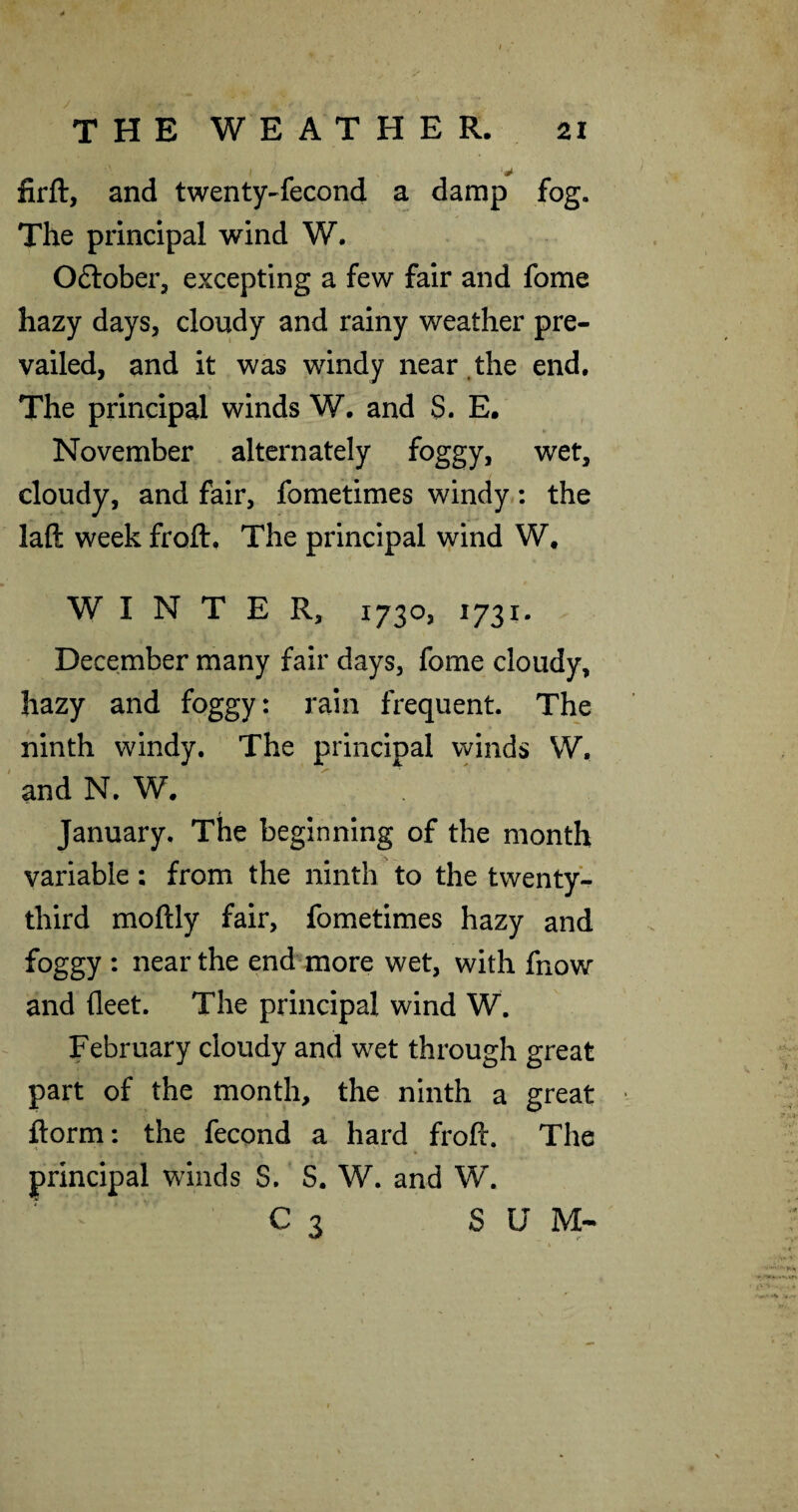 firft, and twenty-lecond a damp fog. The principal wind W. Oftober, excepting a few fair and fome hazy days, cloudy and rainy weather pre¬ vailed, and it was windy near.the end. The principal winds W. and S. E. November alternately foggy, wet, cloudy, and fair, fometimes windy: the laft week froft. The principal v]/ind W. WINTER, 1730, 1731. December many fair days, fome cloudy, hazy and foggy: rain frequent. The ninth windy. The principal winds W, and N. W. f January. The beginning of the month variable; from the ninth to the twenty- third moftly fair, fometimes hazy and foggy : near the end more wet, with fnow and fleet. The principal wind W. February cloudy and wet through great part of the month, the ninth a great ■ ftorm: the fecond a hard froft. The principal winds S. S. W. and W. C 3 SUM-