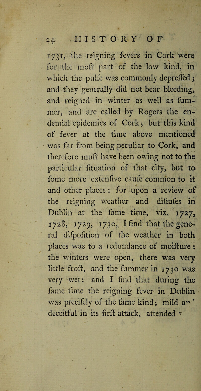 173X3 the reigning fevers in Cork v^^erQ for the moft part of the low kind, in which the pulfe was commonly deprefled 5 and they generally did not bear bleeding, * ^ and reigned in winter as well as fum- mer, and are called by Rogers the en- demial epidemics of Cork; but this kind of fever at the time above mentioned ' was far from being peculiar to Cork, and therefore muft have been owing not to the particular fituation of that city, but to fome more extenfive caufe comrrion to it and other places: for upon a review of the reigning weather and difeafes in Dublin at the fame time, viz. 1727, 1728, 1729, 1730, I find that the gene¬ ral difpofition of the weather in both places was to a redundance of moifture: the winters were open, there was very little froft, and the fummer in 1730 was very wet: and I find that during the fame time the reigning fever in Dublin - was precifely of the fame kind; mild a’^ ^ deceitful in its firft attack, attended ^