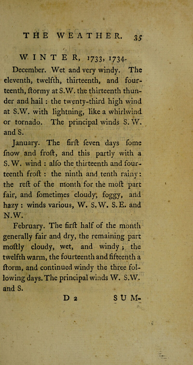 / . WINTER, 1733, 1734. December. Wet and very windy. The eleventh, twelfth, thirteenth, and four¬ teenth, ftormy at S.W. the thirteenth thun¬ der and hail: the twenty-third high wind at S.W. with lightning, like a whirlwind or tornado. The principal winds S. W. and S. ■* January. The firft feven days fome fnow and froft, and this partly with a S.W. wind : alfo the thirteenth and four¬ teenth froft : the ninth and tenth rainy : the reft of the month for the moft part fair, and fometimes cloudy; foggy, and hazy ; winds various, W. S.W. S.E. and N.W. ' . February. The firft half of the month generally fair and dry, the remaining part moftly cloudy, wet, and windy j the twelfth warm, the fourteenth and fifteenth a ftorm, and continued windy the three fol¬ lowing days. The principal winds W. S.W. and S. Da S U M- ' S' ■ ■