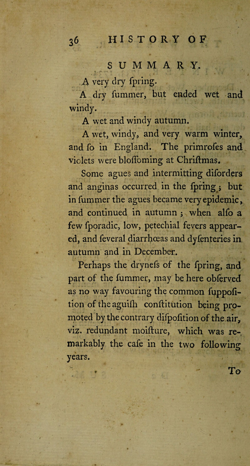 SUMMARY. A very dry fpring. A dry fummer, but ended wet and windy. A wet and windy autumn. A wet, windy, and very warm winter, and fo in England. The primrofes and violets vvereblolToming at Chriftmas. Some agues and intermitting diforders and anginas occurred in the fpring 5 but in fummer the agues became very epidemic, and continued iti autumn ^swhen alfo a few fporadic, low, petechial fevers appear¬ ed, and feveral diarrhoeas and dyfenteries in autumn and in December. ' , Perhaps the drynefs of the fpring, and part of the fummer, may be here obferved as no way favouring the common fqppofi- tion of the aguVfh conftitution being pro¬ moted by the contrary difpofition of the air, viz. redundant moifture, which was re¬ markably the cafe in the two following years. » . To