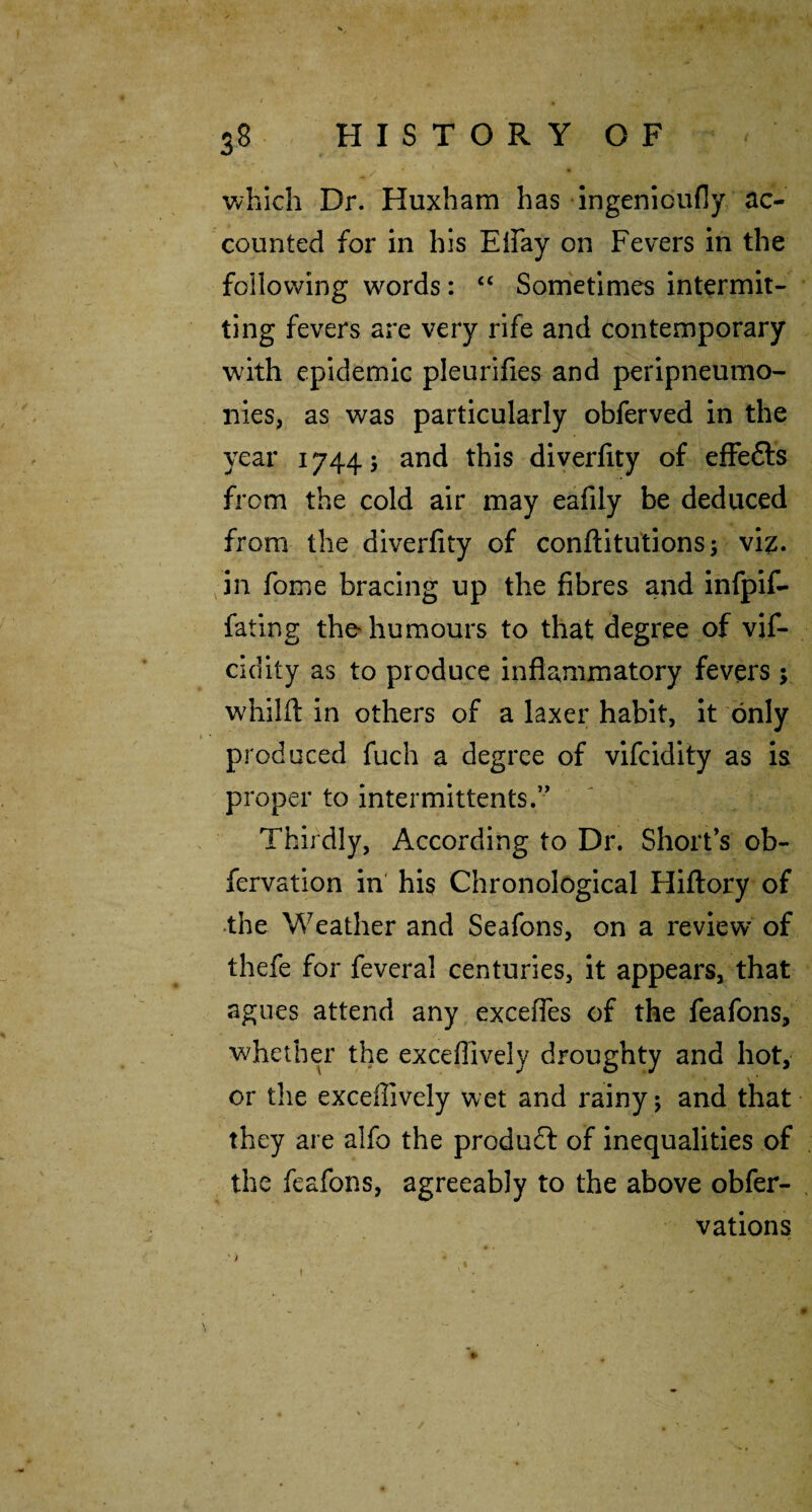 v/hich Dr. Huxham has ingenioufly ac¬ counted for in his Eifay on Fevers in the following words: “ Sometimes intermit¬ ting fevers are very rife and contemporary with epidemic pleurifies and peripneumo- iiies, as was particularly obferved in the year 1744; and this diyerfity of effefts from the cold air may eafily be deduced from the diverfity of conftitutions; vi^. in fome bracing up the fibres and infpif- fating the humours to that degree of vif- cidity as to produce inflammatory fevers; whilfl: in others of a laxer habit, it only produced fuch a degree of vifcidity as is proper to intermittents.” Thirdly, According to Dr. Short’s ob- fervation in his Chronological Hiflory of •the Weather and Seafons, on a review of thefe for feveral centuries, it appears, that agues attend any excefles of the feafons, whether the exceflively droughty and hot, or the exceflively wet and rainy; and that they are alfo the produdl of inequalities of the feafons, agreeably to the above obfer- , vations t