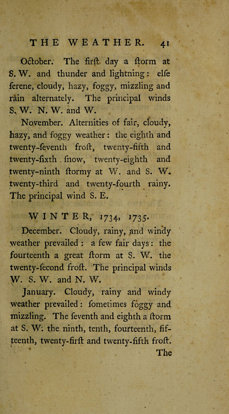 October. The firft day a S. W. and thunder and lightning r elfe ferene, cloudy, hazy, foggy, mizzling and rain alternately. The principal winds S. W. N. W. and W. November. Alternities of fair, cloudy, hazy, and foggy weather: the eighth and twenty-feventh froft, twenty-fifth and twenty-fixth . fnow, ' twenty-eighth and twenty-ninth ftormy at W. and S. W. twenty-third and twenty-fourth rainy. The principal wind S. E. • WINTER, 1734, 1735. December. Cloudy, rainy, and windy ^yeather prevailed ; a few fair days: the fourteenth a great ftorm at S. W. the twenty-fecond froft. The principal winds w. S. W. and N. W. January. Cloudy, rainy and windy weather prevailed: fometimes foggy and mizzling. The feventh and eighth a ftorm at S. W; the. ninth, tenth, fourteenth, fif¬ teenth, twenty-firft and twenty-fifth froft.  ’ ' The