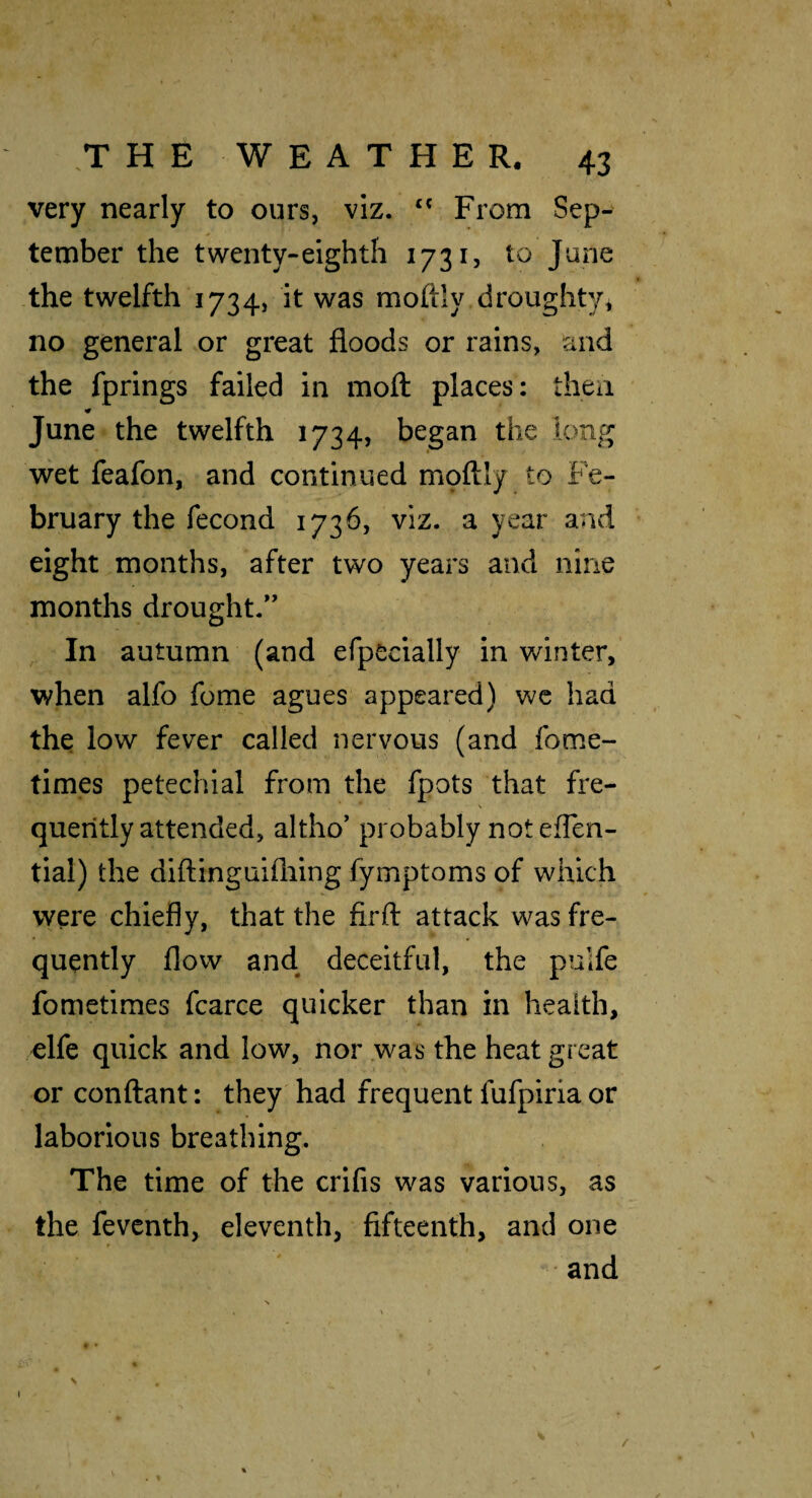 very nearly to ours, viz. From Sep¬ tember the twenty-eighth 1731, to June the twelfth 1734, it was moftly droughty* no general or great floods or rains, and the fprings failed in moft places: theii June the twelfth 1734, began the long wet feafon, and continued moftly to Fe¬ bruary the fecond 1736, viz. a year and eight months, after two years and nine months drought.” In autumn (and efpecially in winter, when alfo fome agues appeared) we had the low fever called nervous (and fome- times petechial from the fpots that fre¬ quently attended, altho’ probably not eflen- tial) the diftinguifliing fymptoms of which were chiefly, that the firfl: attack was fre¬ quently flow and deceitful, the pulfe fometimes fcarce quicker than in health, elfe quick and low, nor .was the heat great or conftant: they had frequent fufpiria or laborious breathing. The time of the crifis was various, as the fevcnth, eleventh, fifteenth, and one ' and