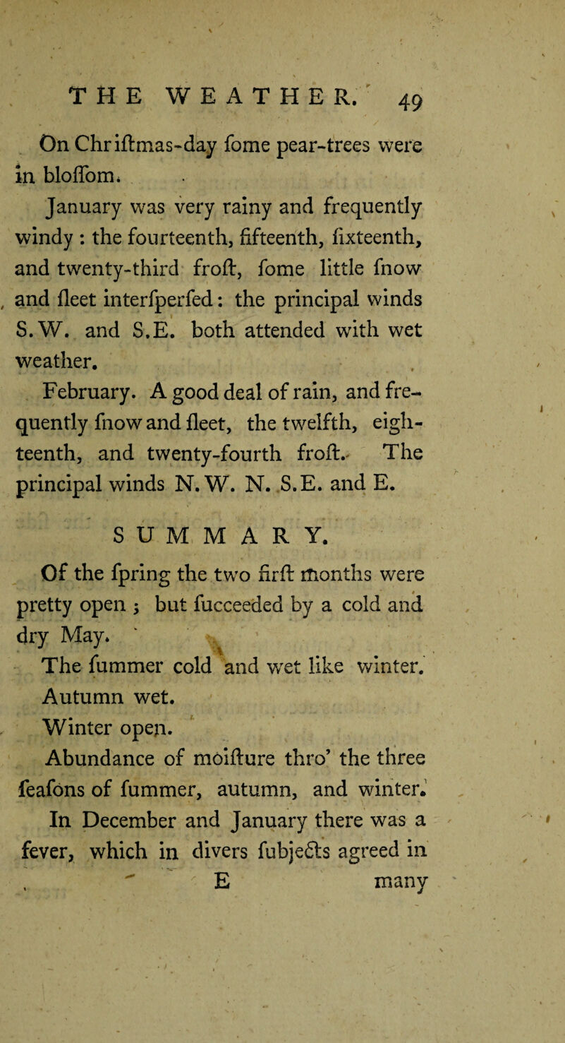 On Chriftmas-day fome pear-trees were in bloflbmi January was very rainy and frequently windy : the fourteenth, fifteenth, fixteenth, and twenty-third* froft, fome little fnow and fleet interfperfed: the principal winds S.W. and S,E. both attended with wet weather. February. A good deal of rain, and fre¬ quently fnow and fleet, the twelfth, eigh¬ teenth, and twenty-fourth froft.^ The principal winds N. W. N. S.E. and E. SUMMARY. Of the fpring the two firfl iTionths were pretty open ; but fucceeded by a cold and dry May* The fummer cold and wxt like winter. Autumn wet. Winter open. Abundance of molflure thro’ the three feafons of fummer, autumn, and winter.' In December and January there was a fever, which in divers fubje6ls agreed in  E many