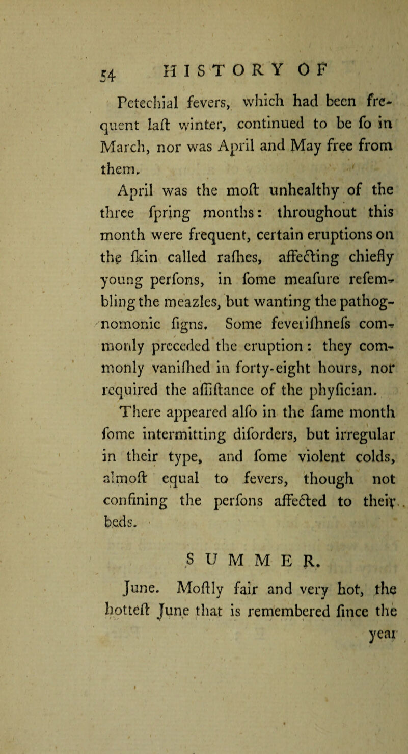 Petechial fevers, which had been fre¬ quent laft winter, continued to be fo in March, nor was April and May free from them. April was the moft unhealthy of the three fpring months: throughout this month were frequent, certain eruptions on the Ihin called rallies, affefting chiefly young perfons, in fome meafure refem^ bling the meazles, but wanting the pathog¬ nomonic figns. Some feveiilhnefs com^ / 'raonly preceded the eruption; they com¬ monly vaniflied in forty-eight hours, nor required the alTjftance of the phyficlan. There appeared alfo in the fame month fome intermitting diforders, but irregular in their type, and fome violent colds, almofl: equal to fevers, though not confining the perfons affe6led to theiv. beds. • SUMMER. June. Moftly fair and very hot, jhe hottefl: June that is remembered fince the year