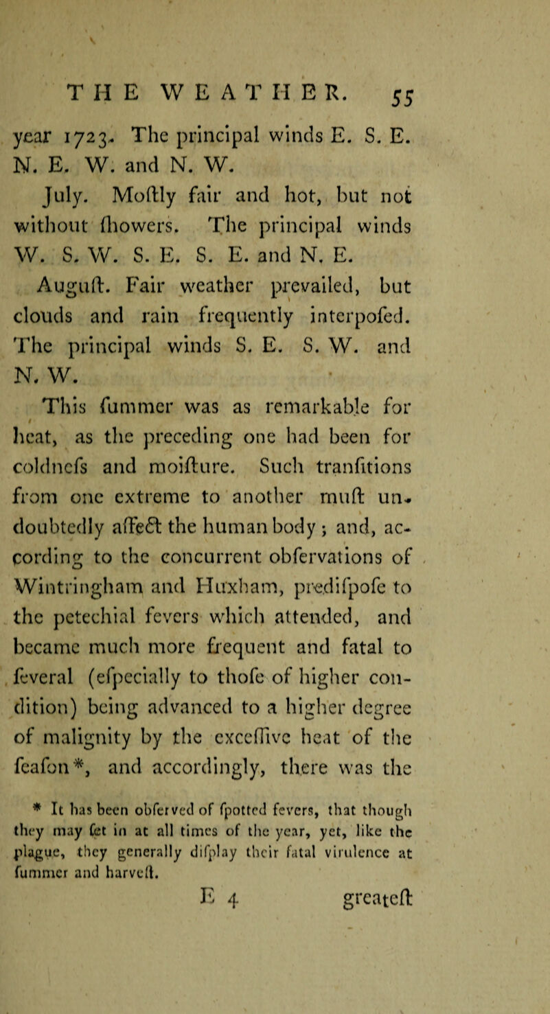 year 1723- The principal winds E. S. E. N. E. W. and N. W. July. Moftly fair and hot, but not without (bowers. The principal winds W. S. W. S. E. S. E. and N. E. Auguft. Fair weather prevailed, but clouds and rain frequently intcrpofed. The principal winds S. E. S. W. and N. W. This fummcr was as remarkable for heat, as the preceding one had been for coldncfs and raoifture. Such tranfitions from one extreme to another rnuft un^ doubtedly affeft the human body; and, ac- cording to the concurrent obfervations of « Wintringham and Huxliam, predirpofe to the petechial fevers which attended, and ‘ became much more frequent and fatal to , feveral (efpccially to thofe of higher con¬ dition) being advanced to a higher dcgi'ee of malignity by the cxccfTivc heat of the feafon*, and accordingly, there was tlie * It has been obferved of fpotted fevers, that though they may fet in at all times of the year, yet, like the plague, they generally difplay their fatal virulence at fummcr and harvcil, E 4 greateft