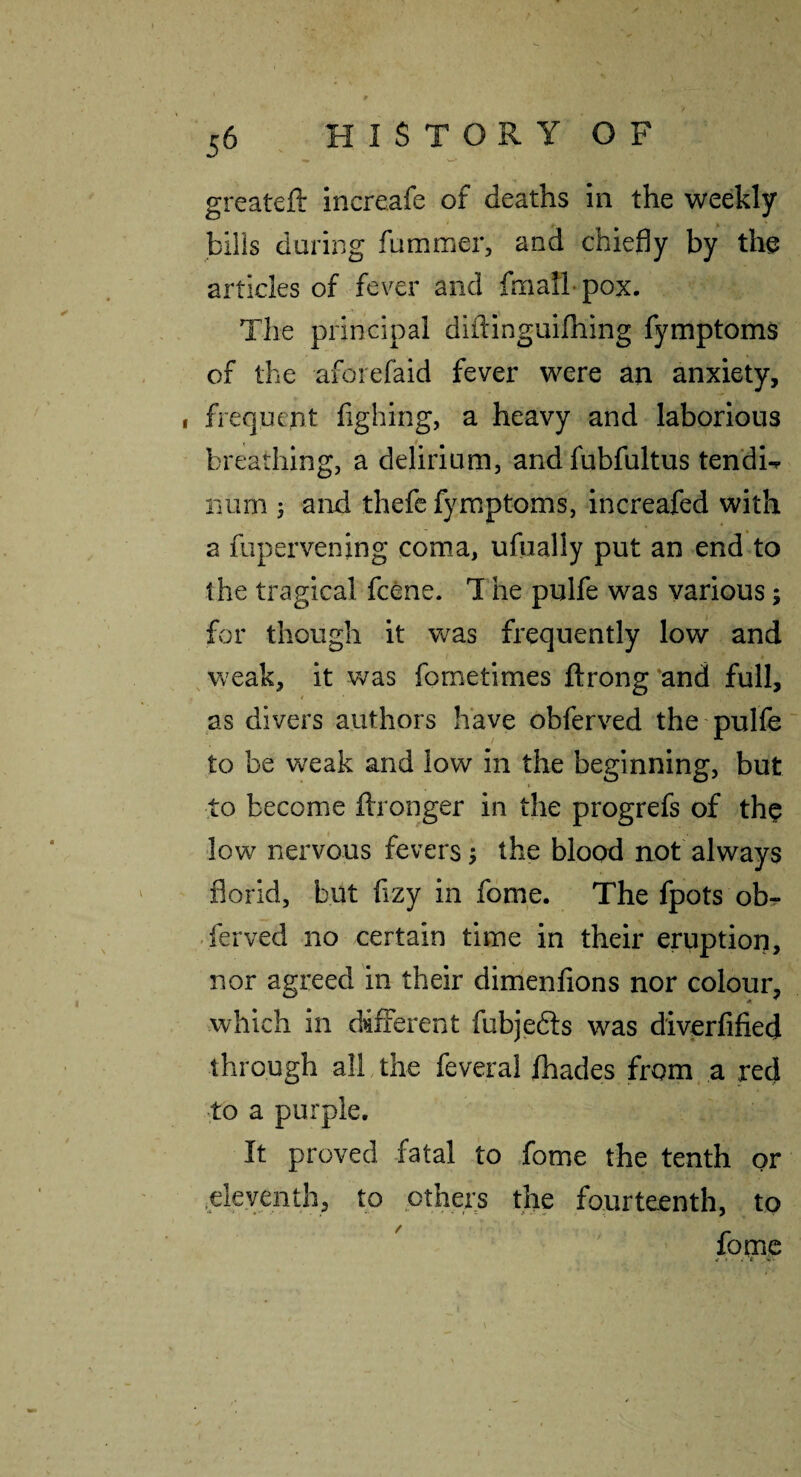 w* greateft increafe of deaths in the weekly bills during fummer, and chiefly by the articles of fever and foialh pox. The principal dldinguirning fymptoms of the aforefaid fever were an anxiety, , frequent fighing, a heavy and laborious breathing, a delirium, andfubfultus tendU iium 5 and thefe fymptoms, increafed with a fupervening coma, ufually put an end^to the tragical fcene. 1 he pulfe was various; for though it was frequently low and ^weak, it was fometimes ftrong'and full, as divers authors have obferved the pulfe' to be weak and low in the beginning, but ■to become ftronger in the progrefs of th^ low nervous fevers y the blood not always florid, but fizy in fome. The fpots obr ferved no certain time in their ertiption, nor agreed in their dimenfions nor colour, which in different fubjedts was diverfified through all the feveral fhades from, a red to a purple. It proved fatal to fome the tenth or .eleyenth, to others the fourteenth, to  fogic