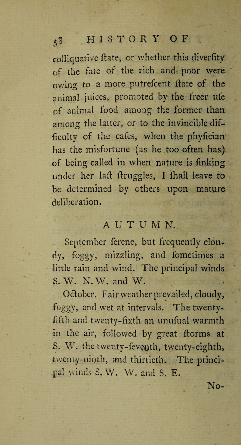 collicjuative Rate, or whether this ^Iverfity of the fate of the rich and* poor were ov/ing, to a more putrefcent Rate of the animal juices, promoted by the freer life of animal food among the former than among the latter, or to the invincible dif¬ ficulty of the cafes, when the phyfician' has the misfortune (as he too often has,) of being called in when nature is finking under her lafl' ftruggles, I fliall leave to be determined by others upon mature deliberation. , ' AUTUMN. September ferene, but frequently clou- dy, foggy, mizzling, and fometimes a little rain and wind. The principal winds S. Vf. N. W. and W. . Oflober. Fair weather prevailed, cloudy, foggy, and wet at intervals. The twenty- fifth and twenty-fixth an unufual warmth ' in the air, followed by great ftorms at S, W. the twenty-fevcnth, twenty-eighth, tweniy-niuth, and thirtieth. The princi¬ pal yvinds S. W. VV. and S. E. No-