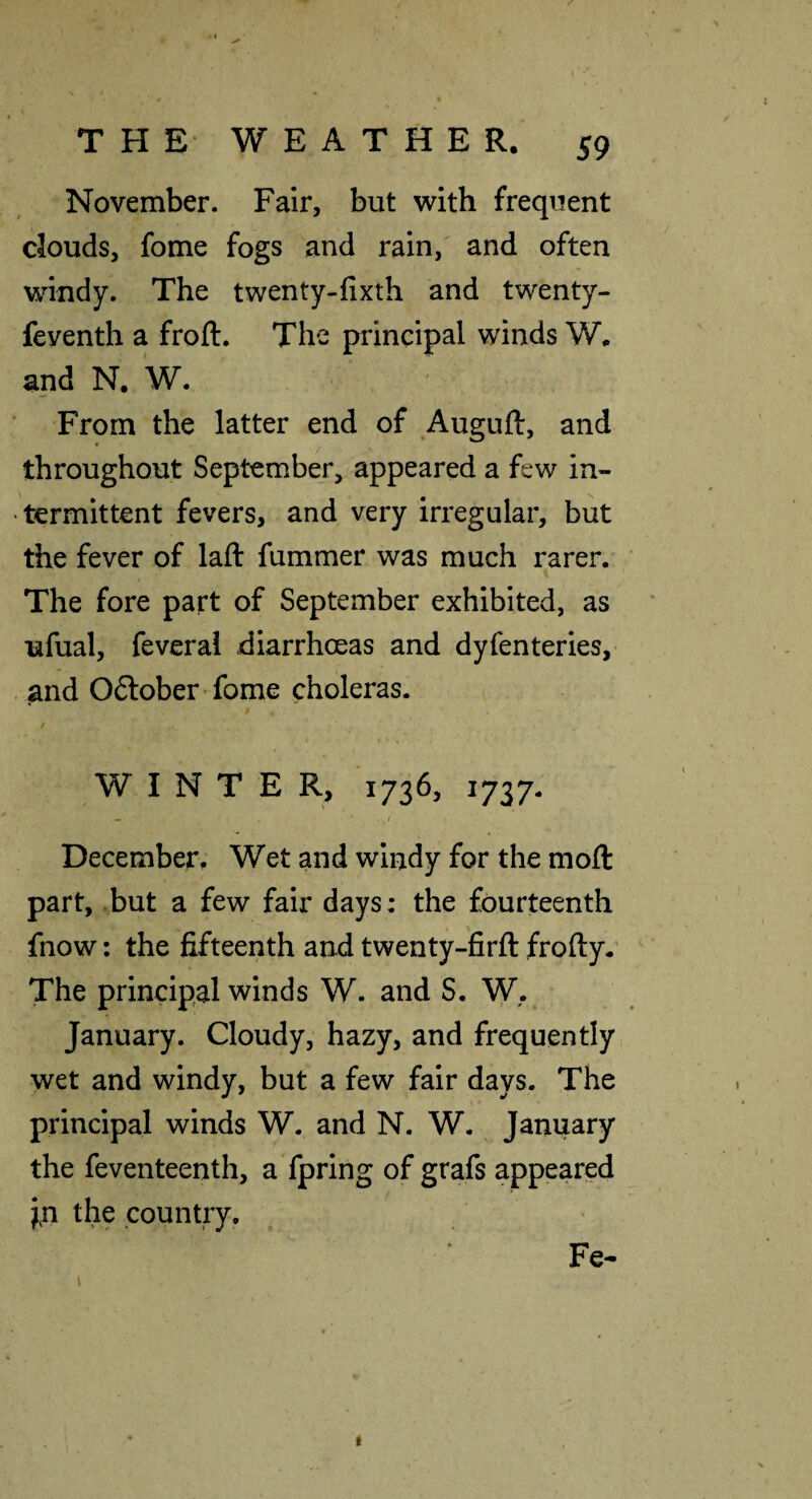 November. Fair, but with frequent clouds, fome fogs and rain,' and often windy. The twenty-fixth and twenty- feventh a froft. The principal winds W. and N. W. From the latter end of Auguft, and throughout September, appeared a few in¬ termittent fevers, and very irregular, but the fever of lafl: fummer was much rarer. The fore part of September exhibited, as ufual, feverai diarrhoeas and dyfenteries, and Oftober ’ fome choleras. , / I , WINTER, 1736, 1737- - ‘ December. Wet and windy for the moft part, .but a few fair days: the fourteenth fnow: the fifteenth and twenty-firfl: froftyr The principal winds W. and S. W. January. Cloudy, hazy, and frequently wet and windy, but a few fair days. The principal winds W. and N. W. January the feventeenth, a fpring of grafs appeared jn the country. Fe-