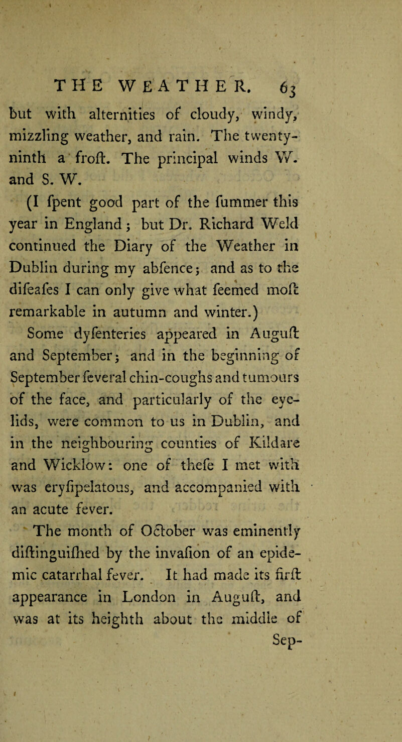 but with alternities of cloudy, windy, mizzling weather, and rain. The twenty- ninth a ’froft. The principal winds W. and S, W. (I fpent good part of the fummer this year in England; but Dr. Richard Weld continued the Diary of the Weather in Dublin during my abfence; and as to the difeafes I can only give what feemed mod remarkable in autumn and winter.) Some dyfenteries appeared in Atigurt: and September; and in the beginning of September fcveral chin-coughs and tumours bf the face, and particularly of the eye¬ lids, were common to us in Dublin, and in .the neighbouring counties of Kildare and Wicklow: one of thefe I met with was eryfipelatous, and accompanied with an acute fever. The month of 0£l:ober was eminently diftlnguiflied by the invafion of an epide¬ mic catarrhal fever.' It had made its firfl • I appearance in London in Auguft, and was at its heighth about the middle of’ Sep- I