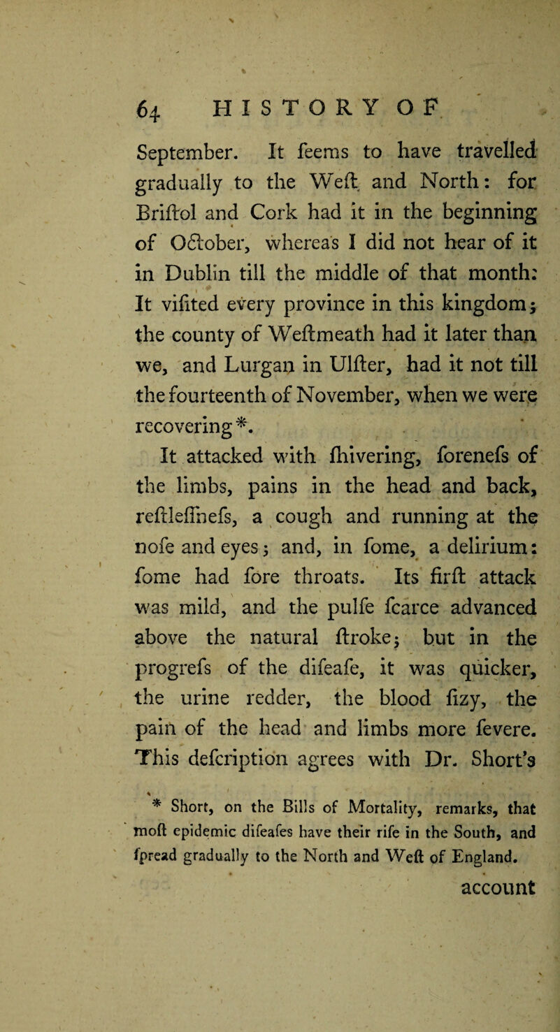 September. It feems to have travelled gradually to the Weft and North: for Briftol and Cork had it in the beginning of Oftober, whereas I did not hear of it in Dublin till the middle of that month: It vifited every province in this kingdom; the county of Weftmeath had it later than we, and Lurgan in Ulfter, had it not till the fourteenth of November, when we werp recovering^. It attacked with fhivering, forenefs of the limbs, pains in the head and back, reftleffnefs, a cough and running at the nofe and eyes s and, in fome, a delirium: fome had fore throats. Its firft attack was mild, and the pulfe fcarce advanced above the natural ftrokej hut in the progrefs of the difeafe, it was quicker, the urine redder, the blood fizy, the pain of the head* and limbs more fevere. This defcription agrees with Dr. Short’s % ' * Short, on the Bills of Mortality, remarks, that moft epidemic difeafes have their rife in the South, and fpread gradually to the North and Weft of England. account