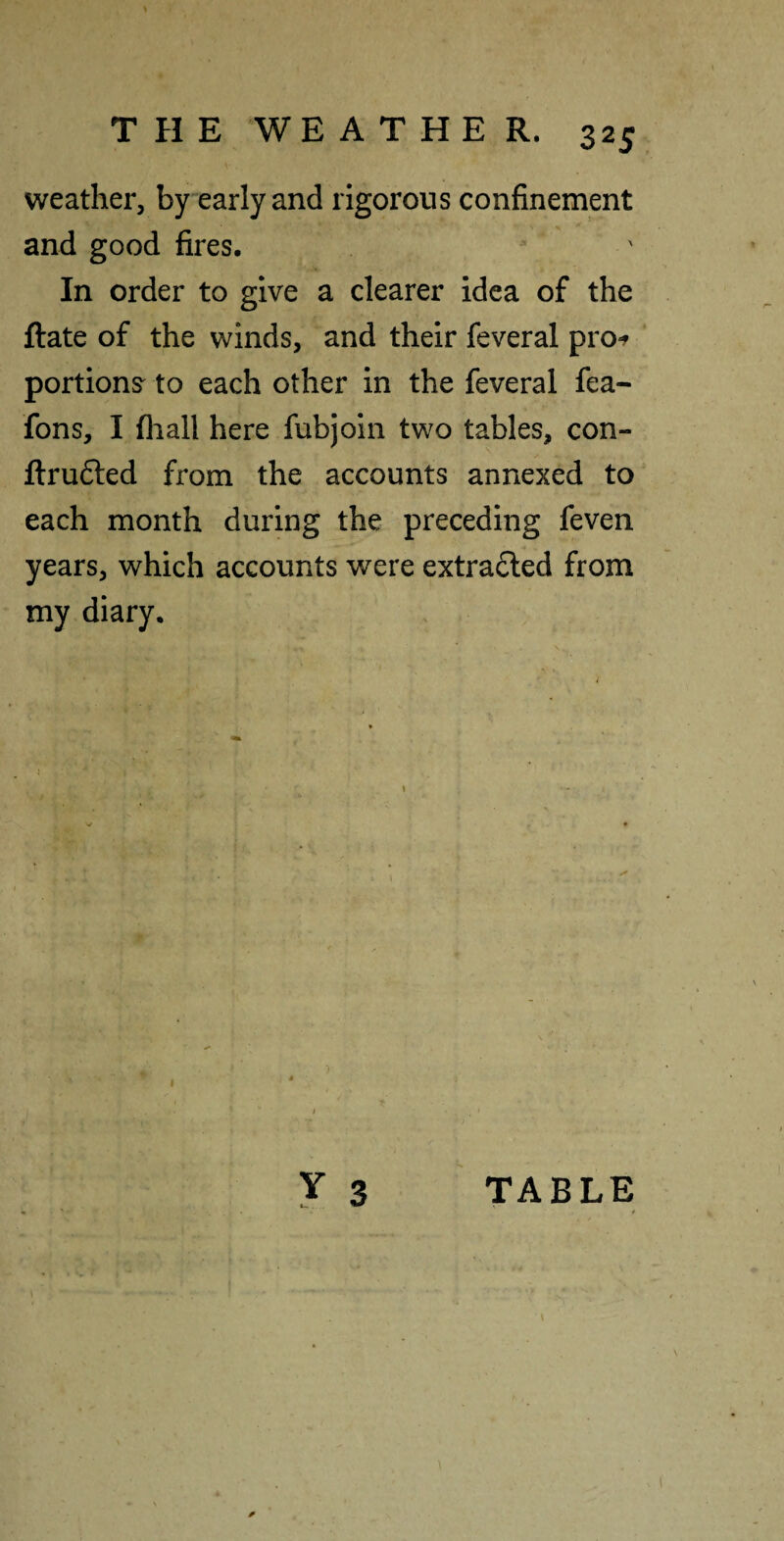 weather, by early and rigorous confinement and good fires. In order to give a clearer idea of the ftate of the winds, and their feveral prof portions^ to each other in the feveral fea- fons, I fliall here fubjoin two tables, con- ftrufted from the accounts annexed to each month during the preceding feven years, which accounts were extra£led from my diary. Y 3 TABLE /