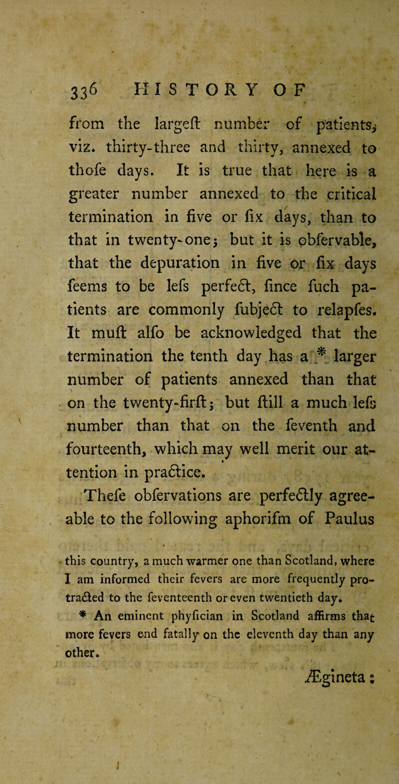 from the largefl: number of patientSi viz* thirty-three and thirty, annexed to thofe days. It is true that here is a greater number annexed to the critical termination in five or fix days, than to that in twenty-onej but it is obfervable, that the depuration in five or fix days feems to be lefs perfeft, fince fuch pa¬ tients are commonly fubjeft to relapfes. It mull: alfo be acknowledged that the termination the tenth day has a larger number of patients annexed than that on the twenty-firftj but ftill a much lefs number than that on the feventh and fourteenth, which may well merit our at- tention in practice. Thefe obfervations are perfe6lly agree¬ able to the following aphorifm of Paulus » this country, a much warmer one than Scotland, where I am informed their fevers are more frequently pro- tradled to the feventeenth or even twentieth day. * An eminent phyfician in Scotland affirms that more fevers end fatally on the eleventh day than any other. ^.gineta s