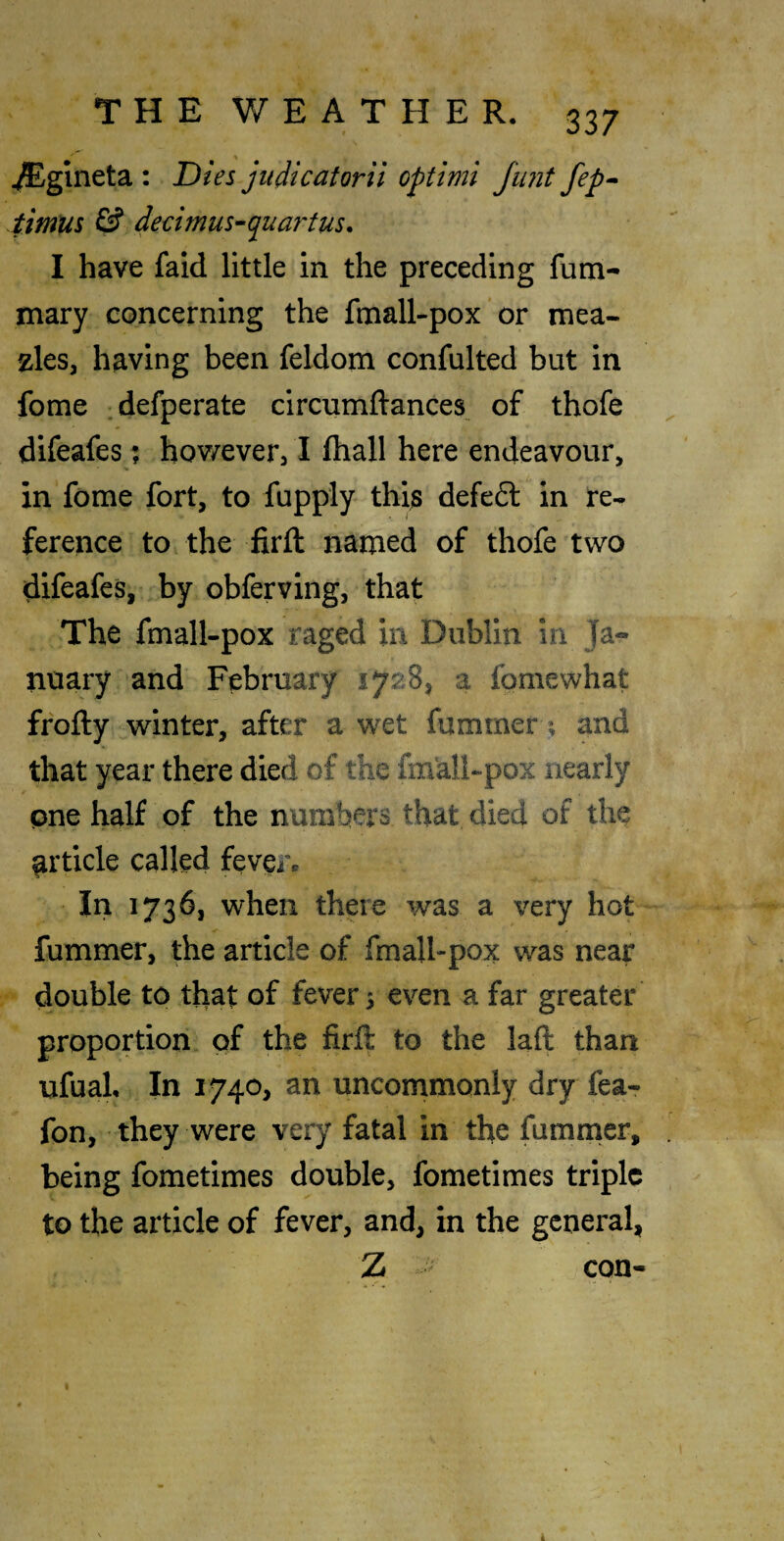 ^gineta : Dies jiidicatorii optimi Junt fep^ timus & dedmus-quartus, I have faid little in the preceding fum- mary concerning the fmall-pox or mea- zles, having been feldom confulted but in fome defperate circumftances of thofe difeafesj hov/everj I fliall here endeavour, in feme fort, to fupply thia defe6t in re¬ ference to the firil named of thofe two difeafes, by obferving, that The fmall-pox raged in Dublin in Ja*- nuary and February 1728, a fomewhat frofty winter, after a wet fummer; and that year there died of the fm'all-pox nearly pne half of the numbers that died of the article called fever. In 1736, when there was a very hot- fummer, the article of fmall-pox was near double to that of fevers even a far greater proportion of the firft to the laft than ufuaL In 1740, an uncommonly dry fea- fon, they were very fatal in the fummer, . being fometimes double, fometimes triple to the article of fever, and, in the general, Z con-